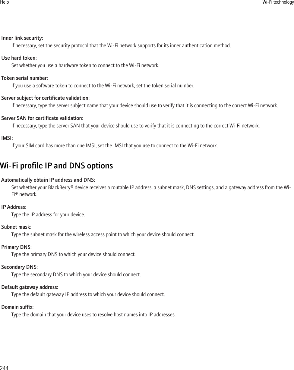 Inner link security:If necessary, set the security protocol that the Wi-Fi network supports for its inner authentication method.Use hard token:Set whether you use a hardware token to connect to the Wi-Fi network.Token serial number:If you use a software token to connect to the Wi-Fi network, set the token serial number.Server subject for certificate validation:If necessary, type the server subject name that your device should use to verify that it is connecting to the correct Wi-Fi network.Server SAN for certificate validation:If necessary, type the server SAN that your device should use to verify that it is connecting to the correct Wi-Fi network.IMSI:If your SIM card has more than one IMSI, set the IMSI that you use to connect to the Wi-Fi network.Wi-Fi profile IP and DNS optionsAutomatically obtain IP address and DNS:Set whether your BlackBerry® device receives a routable IP address, a subnet mask, DNS settings, and a gateway address from the Wi-Fi® network.IP Address:Type the IP address for your device.Subnet mask:Type the subnet mask for the wireless access point to which your device should connect.Primary DNS:Type the primary DNS to which your device should connect.Secondary DNS:Type the secondary DNS to which your device should connect.Default gateway address:Type the default gateway IP address to which your device should connect.Domain suffix:Type the domain that your device uses to resolve host names into IP addresses.Help Wi-Fi technology244