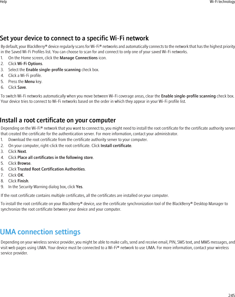 Set your device to connect to a specific Wi-Fi networkBy default, your BlackBerry® device regularly scans for Wi-Fi® networks and automatically connects to the network that has the highest priorityin the Saved Wi-Fi Profiles list. You can choose to scan for and connect to only one of your saved Wi-Fi networks.1. On the Home screen, click the Manage Connections icon.2. Click Wi-Fi Options.3. Select the Enable single-profile scanning check box.4. Click a Wi-Fi profile.5. Press the Menu key.6. Click Save.To switch Wi-Fi networks automatically when you move between Wi-Fi coverage areas, clear the Enable single-profile scanning check box.Your device tries to connect to Wi-Fi networks based on the order in which they appear in your Wi-Fi profile list.Install a root certificate on your computerDepending on the Wi-Fi® network that you want to connect to, you might need to install the root certificate for the certificate authority serverthat created the certificate for the authentication server. For more information, contact your administrator.1. Download the root certificate from the certificate authority server to your computer.2. On your computer, right-click the root certificate. Click Install certificate.3. Click Next.4. Click Place all certificates in the following store.5. Click Browse.6. Click Trusted Root Certification Authorities.7. Click OK.8. Click Finish.9. In the Security Warning dialog box, click Yes.If the root certificate contains multiple certificates, all the certificates are installed on your computer.To install the root certificate on your BlackBerry® device, use the certificate synchronization tool of the BlackBerry® Desktop Manager tosynchronize the root certificate between your device and your computer.UMA connection settingsDepending on your wireless service provider, you might be able to make calls, send and receive email, PIN, SMS text, and MMS messages, andvisit web pages using UMA. Your device must be connected to a Wi-Fi® network to use UMA. For more information, contact your wirelessservice provider.Help Wi-Fi technology245