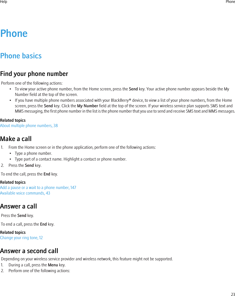 PhonePhone basicsFind your phone numberPerform one of the following actions:• To view your active phone number, from the Home screen, press the Send key. Your active phone number appears beside the MyNumber field at the top of the screen.• If you have multiple phone numbers associated with your BlackBerry® device, to view a list of your phone numbers, from the Homescreen, press the Send key. Click the My Number field at the top of the screen. If your wireless service plan supports SMS text andMMS messaging, the first phone number in the list is the phone number that you use to send and receive SMS text and MMS messages.Related topicsAbout multiple phone numbers, 38Make a call1. From the Home screen or in the phone application, perform one of the following actions:• Type a phone number.• Type part of a contact name. Highlight a contact or phone number.2. Press the Send key.To end the call, press the End key.Related topicsAdd a pause or a wait to a phone number, 147Available voice commands, 43Answer a callPress the Send key.To end a call, press the End key.Related topicsChange your ring tone, 12Answer a second callDepending on your wireless service provider and wireless network, this feature might not be supported.1. During a call, press the Menu key.2. Perform one of the following actions:Help Phone23