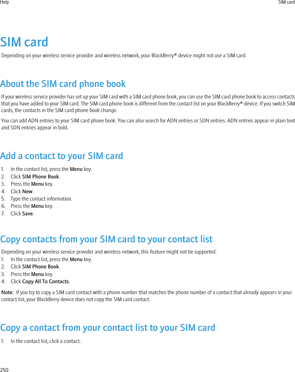 SIM cardDepending on your wireless service provider and wireless network, your BlackBerry® device might not use a SIM card.About the SIM card phone bookIf your wireless service provider has set up your SIM card with a SIM card phone book, you can use the SIM card phone book to access contactsthat you have added to your SIM card. The SIM card phone book is different from the contact list on your BlackBerry® device. If you switch SIMcards, the contacts in the SIM card phone book change.You can add ADN entries to your SIM card phone book. You can also search for ADN entries or SDN entries. ADN entries appear in plain textand SDN entries appear in bold.Add a contact to your SIM card1. In the contact list, press the Menu key.2. Click SIM Phone Book.3. Press the Menu key.4. Click New.5. Type the contact information.6. Press the Menu key.7. Click Save.Copy contacts from your SIM card to your contact listDepending on your wireless service provider and wireless network, this feature might not be supported.1. In the contact list, press the Menu key.2. Click SIM Phone Book.3. Press the Menu key.4. Click Copy All To Contacts.Note:  If you try to copy a SIM card contact with a phone number that matches the phone number of a contact that already appears in yourcontact list, your BlackBerry device does not copy the SIM card contact.Copy a contact from your contact list to your SIM card1. In the contact list, click a contact.Help SIM card250