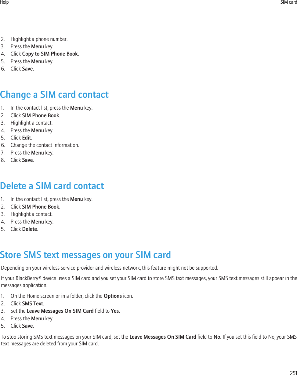 2. Highlight a phone number.3. Press the Menu key.4. Click Copy to SIM Phone Book.5. Press the Menu key.6. Click Save.Change a SIM card contact1. In the contact list, press the Menu key.2. Click SIM Phone Book.3. Highlight a contact.4. Press the Menu key.5. Click Edit.6. Change the contact information.7. Press the Menu key.8. Click Save.Delete a SIM card contact1. In the contact list, press the Menu key.2. Click SIM Phone Book.3. Highlight a contact.4. Press the Menu key.5. Click Delete.Store SMS text messages on your SIM cardDepending on your wireless service provider and wireless network, this feature might not be supported.If your BlackBerry® device uses a SIM card and you set your SIM card to store SMS text messages, your SMS text messages still appear in themessages application.1. On the Home screen or in a folder, click the Options icon.2. Click SMS Text.3. Set the Leave Messages On SIM Card field to Yes.4. Press the Menu key.5. Click Save.To stop storing SMS text messages on your SIM card, set the Leave Messages On SIM Card field to No. If you set this field to No, your SMStext messages are deleted from your SIM card.Help SIM card251