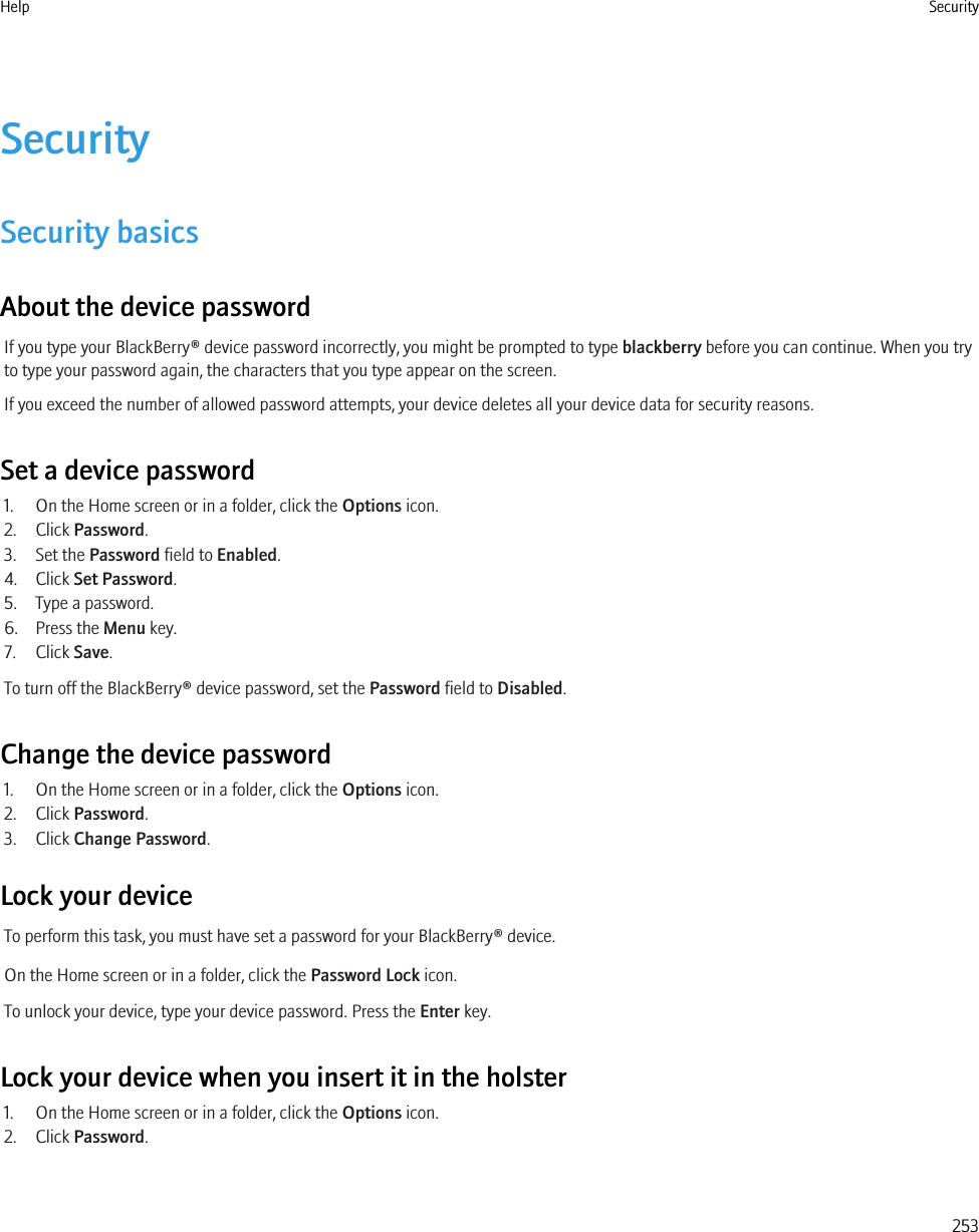 SecuritySecurity basicsAbout the device passwordIf you type your BlackBerry® device password incorrectly, you might be prompted to type blackberry before you can continue. When you tryto type your password again, the characters that you type appear on the screen.If you exceed the number of allowed password attempts, your device deletes all your device data for security reasons.Set a device password1. On the Home screen or in a folder, click the Options icon.2. Click Password.3. Set the Password field to Enabled.4. Click Set Password.5. Type a password.6. Press the Menu key.7. Click Save.To turn off the BlackBerry® device password, set the Password field to Disabled.Change the device password1. On the Home screen or in a folder, click the Options icon.2. Click Password.3. Click Change Password.Lock your deviceTo perform this task, you must have set a password for your BlackBerry® device.On the Home screen or in a folder, click the Password Lock icon.To unlock your device, type your device password. Press the Enter key.Lock your device when you insert it in the holster1. On the Home screen or in a folder, click the Options icon.2. Click Password.Help Security253