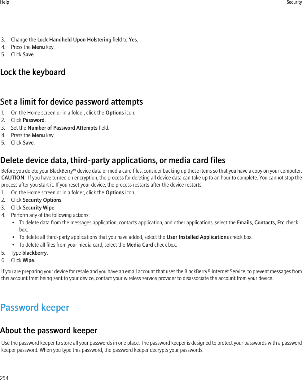 3. Change the Lock Handheld Upon Holstering field to Yes.4. Press the Menu key.5. Click Save.Lock the keyboardSet a limit for device password attempts1. On the Home screen or in a folder, click the Options icon.2. Click Password.3. Set the Number of Password Attempts field.4. Press the Menu key.5. Click Save.Delete device data, third-party applications, or media card filesBefore you delete your BlackBerry® device data or media card files, consider backing up these items so that you have a copy on your computer.CAUTION:  If you have turned on encryption, the process for deleting all device data can take up to an hour to complete. You cannot stop theprocess after you start it. If you reset your device, the process restarts after the device restarts.1. On the Home screen or in a folder, click the Options icon.2. Click Security Options.3. Click Security Wipe.4. Perform any of the following actions:• To delete data from the messages application, contacts application, and other applications, select the Emails, Contacts, Etc checkbox.• To delete all third-party applications that you have added, select the User Installed Applications check box.• To delete all files from your media card, select the Media Card check box.5. Type blackberry.6. Click Wipe.If you are preparing your device for resale and you have an email account that uses the BlackBerry® Internet Service, to prevent messages fromthis account from being sent to your device, contact your wireless service provider to disassociate the account from your device.Password keeperAbout the password keeperUse the password keeper to store all your passwords in one place. The password keeper is designed to protect your passwords with a passwordkeeper password. When you type this password, the password keeper decrypts your passwords.Help Security254