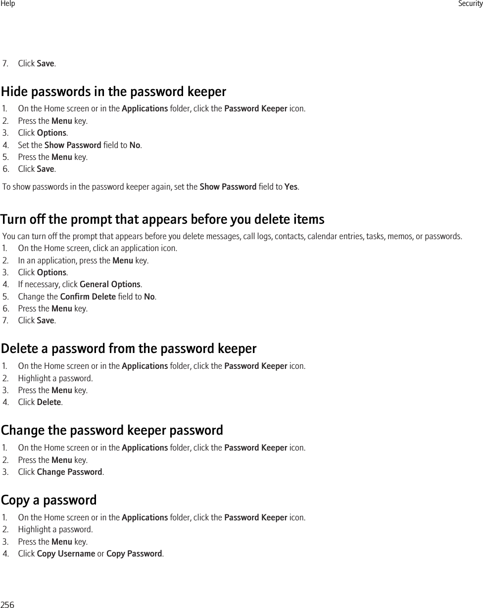 7. Click Save.Hide passwords in the password keeper1. On the Home screen or in the Applications folder, click the Password Keeper icon.2. Press the Menu key.3. Click Options.4. Set the Show Password field to No.5. Press the Menu key.6. Click Save.To show passwords in the password keeper again, set the Show Password field to Yes.Turn off the prompt that appears before you delete itemsYou can turn off the prompt that appears before you delete messages, call logs, contacts, calendar entries, tasks, memos, or passwords.1. On the Home screen, click an application icon.2. In an application, press the Menu key.3. Click Options.4. If necessary, click General Options.5. Change the Confirm Delete field to No.6. Press the Menu key.7. Click Save.Delete a password from the password keeper1. On the Home screen or in the Applications folder, click the Password Keeper icon.2. Highlight a password.3. Press the Menu key.4. Click Delete.Change the password keeper password1. On the Home screen or in the Applications folder, click the Password Keeper icon.2. Press the Menu key.3. Click Change Password.Copy a password1. On the Home screen or in the Applications folder, click the Password Keeper icon.2. Highlight a password.3. Press the Menu key.4. Click Copy Username or Copy Password.Help Security256