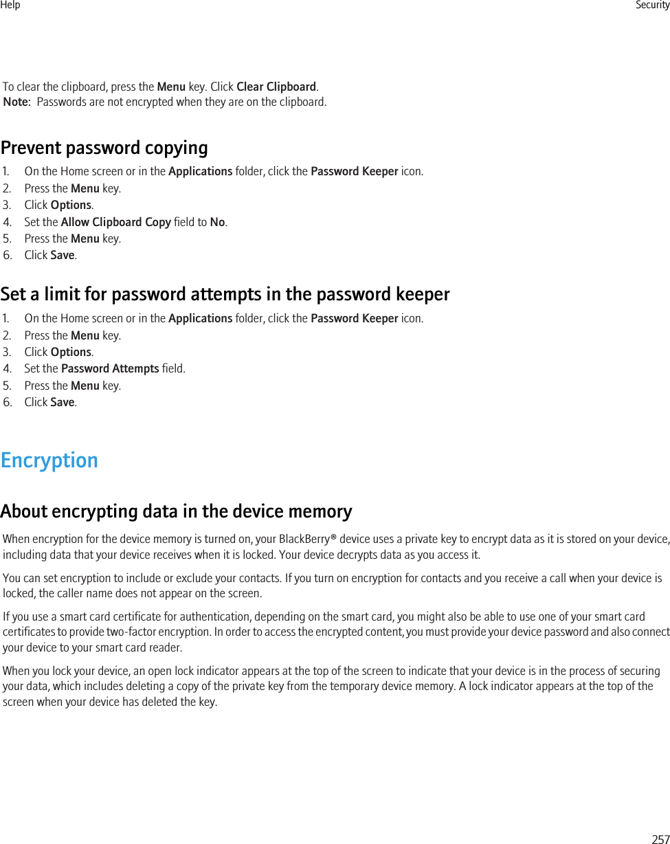 To clear the clipboard, press the Menu key. Click Clear Clipboard.Note:  Passwords are not encrypted when they are on the clipboard.Prevent password copying1. On the Home screen or in the Applications folder, click the Password Keeper icon.2. Press the Menu key.3. Click Options.4. Set the Allow Clipboard Copy field to No.5. Press the Menu key.6. Click Save.Set a limit for password attempts in the password keeper1. On the Home screen or in the Applications folder, click the Password Keeper icon.2. Press the Menu key.3. Click Options.4. Set the Password Attempts field.5. Press the Menu key.6. Click Save.EncryptionAbout encrypting data in the device memoryWhen encryption for the device memory is turned on, your BlackBerry® device uses a private key to encrypt data as it is stored on your device,including data that your device receives when it is locked. Your device decrypts data as you access it.You can set encryption to include or exclude your contacts. If you turn on encryption for contacts and you receive a call when your device islocked, the caller name does not appear on the screen.If you use a smart card certificate for authentication, depending on the smart card, you might also be able to use one of your smart cardcertificates to provide two-factor encryption. In order to access the encrypted content, you must provide your device password and also connectyour device to your smart card reader.When you lock your device, an open lock indicator appears at the top of the screen to indicate that your device is in the process of securingyour data, which includes deleting a copy of the private key from the temporary device memory. A lock indicator appears at the top of thescreen when your device has deleted the key.Help Security257