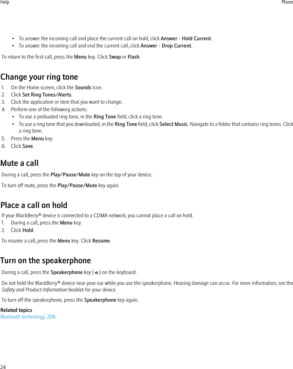 • To answer the incoming call and place the current call on hold, click Answer - Hold Current.• To answer the incoming call and end the current call, click Answer - Drop Current.To return to the first call, press the Menu key. Click Swap or Flash.Change your ring tone1. On the Home screen, click the Sounds icon.2. Click Set Ring Tones/Alerts.3. Click the application or item that you want to change.4. Perform one of the following actions:• To use a preloaded ring tone, in the Ring Tone field, click a ring tone.•To use a ring tone that you downloaded, in the Ring Tone field, click Select Music. Navigate to a folder that contains ring tones. Clicka ring tone.5. Press the Menu key.6. Click Save.Mute a callDuring a call, press the Play/Pause/Mute key on the top of your device.To turn off mute, press the Play/Pause/Mute key again.Place a call on holdIf your BlackBerry® device is connected to a CDMA network, you cannot place a call on hold.1. During a call, press the Menu key.2. Click Hold.To resume a call, press the Menu key. Click Resume.Turn on the speakerphoneDuring a call, press the Speakerphone key (   ) on the keyboard.Do not hold the BlackBerry® device near your ear while you use the speakerphone. Hearing damage can occur. For more information, see theSafety and Product Information booklet for your device.To turn off the speakerphone, press the Speakerphone key again.Related topicsBluetooth technology, 206Help Phone24