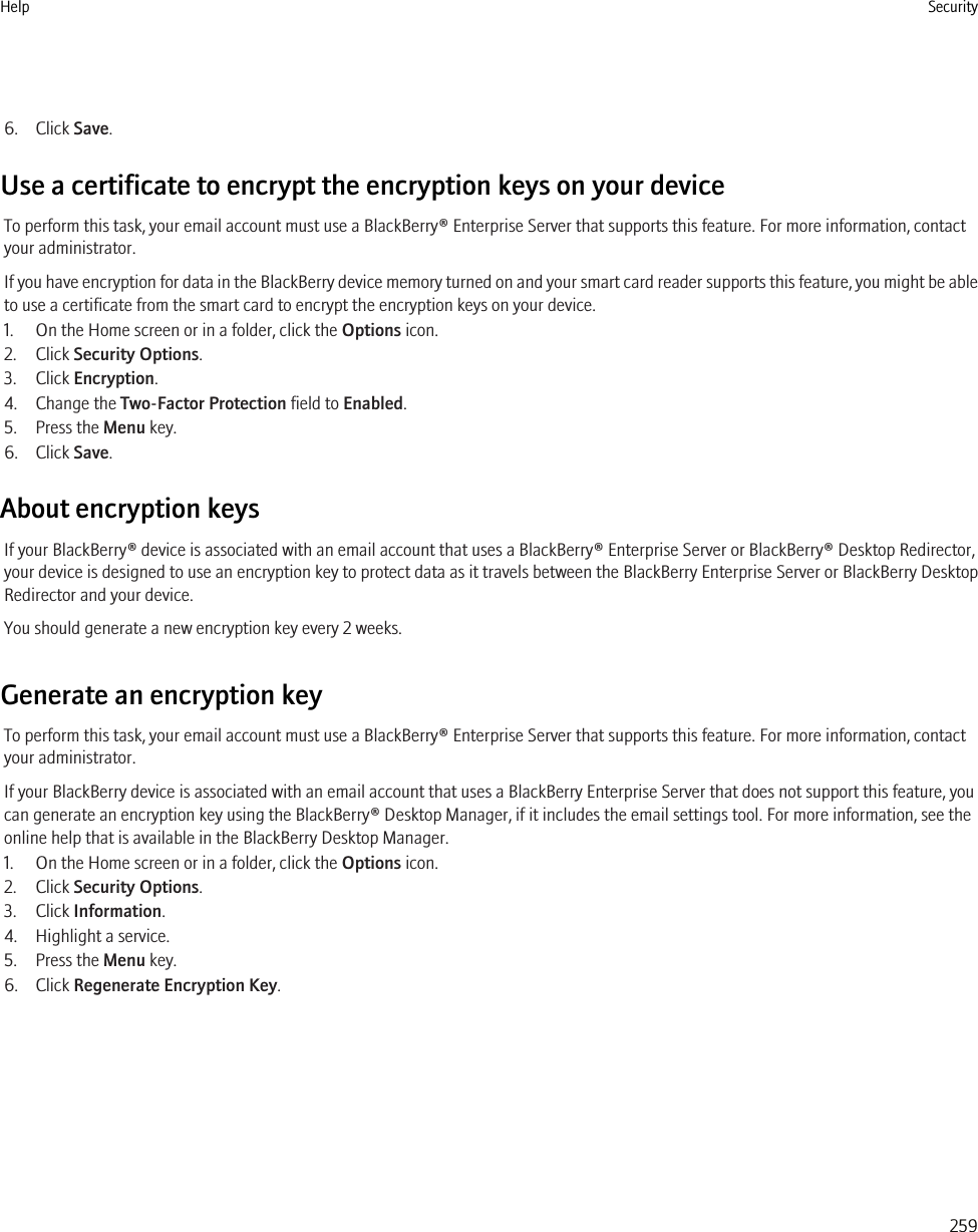 6. Click Save.Use a certificate to encrypt the encryption keys on your deviceTo perform this task, your email account must use a BlackBerry® Enterprise Server that supports this feature. For more information, contactyour administrator.If you have encryption for data in the BlackBerry device memory turned on and your smart card reader supports this feature, you might be ableto use a certificate from the smart card to encrypt the encryption keys on your device.1. On the Home screen or in a folder, click the Options icon.2. Click Security Options.3. Click Encryption.4. Change the Two-Factor Protection field to Enabled.5. Press the Menu key.6. Click Save.About encryption keysIf your BlackBerry® device is associated with an email account that uses a BlackBerry® Enterprise Server or BlackBerry® Desktop Redirector,your device is designed to use an encryption key to protect data as it travels between the BlackBerry Enterprise Server or BlackBerry DesktopRedirector and your device.You should generate a new encryption key every 2 weeks.Generate an encryption keyTo perform this task, your email account must use a BlackBerry® Enterprise Server that supports this feature. For more information, contactyour administrator.If your BlackBerry device is associated with an email account that uses a BlackBerry Enterprise Server that does not support this feature, youcan generate an encryption key using the BlackBerry® Desktop Manager, if it includes the email settings tool. For more information, see theonline help that is available in the BlackBerry Desktop Manager.1. On the Home screen or in a folder, click the Options icon.2. Click Security Options.3. Click Information.4. Highlight a service.5. Press the Menu key.6. Click Regenerate Encryption Key.Help Security259