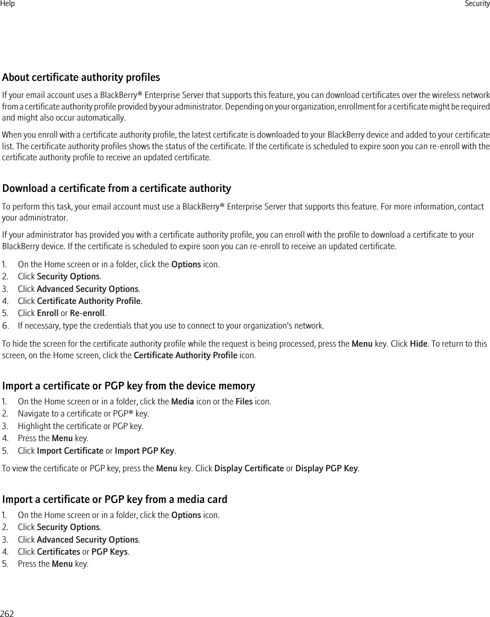 About certificate authority profilesIf your email account uses a BlackBerry® Enterprise Server that supports this feature, you can download certificates over the wireless networkfrom a certificate authority profile provided by your administrator. Depending on your organization, enrollment for a certificate might be requiredand might also occur automatically.When you enroll with a certificate authority profile, the latest certificate is downloaded to your BlackBerry device and added to your certificatelist. The certificate authority profiles shows the status of the certificate. If the certificate is scheduled to expire soon you can re-enroll with thecertificate authority profile to receive an updated certificate.Download a certificate from a certificate authorityTo perform this task, your email account must use a BlackBerry® Enterprise Server that supports this feature. For more information, contactyour administrator.If your administrator has provided you with a certificate authority profile, you can enroll with the profile to download a certificate to yourBlackBerry device. If the certificate is scheduled to expire soon you can re-enroll to receive an updated certificate.1. On the Home screen or in a folder, click the Options icon.2. Click Security Options.3. Click Advanced Security Options.4. Click Certificate Authority Profile.5. Click Enroll or Re-enroll.6. If necessary, type the credentials that you use to connect to your organization&apos;s network.To hide the screen for the certificate authority profile while the request is being processed, press the Menu key. Click Hide. To return to thisscreen, on the Home screen, click the Certificate Authority Profile icon.Import a certificate or PGP key from the device memory1. On the Home screen or in a folder, click the Media icon or the Files icon.2. Navigate to a certificate or PGP® key.3. Highlight the certificate or PGP key.4. Press the Menu key.5. Click Import Certificate or Import PGP Key.To view the certificate or PGP key, press the Menu key. Click Display Certificate or Display PGP Key.Import a certificate or PGP key from a media card1. On the Home screen or in a folder, click the Options icon.2. Click Security Options.3. Click Advanced Security Options.4. Click Certificates or PGP Keys.5. Press the Menu key.Help Security262