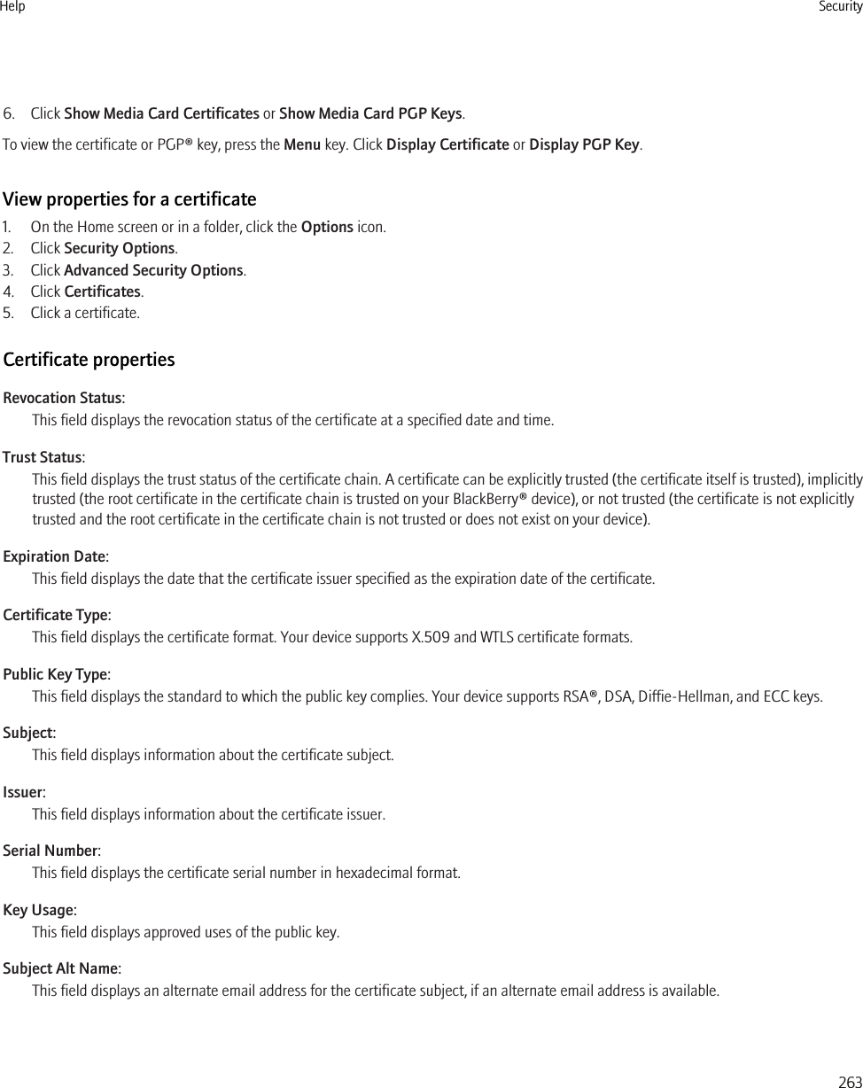6. Click Show Media Card Certificates or Show Media Card PGP Keys.To view the certificate or PGP® key, press the Menu key. Click Display Certificate or Display PGP Key.View properties for a certificate1. On the Home screen or in a folder, click the Options icon.2. Click Security Options.3. Click Advanced Security Options.4. Click Certificates.5. Click a certificate.Certificate propertiesRevocation Status:This field displays the revocation status of the certificate at a specified date and time.Trust Status:This field displays the trust status of the certificate chain. A certificate can be explicitly trusted (the certificate itself is trusted), implicitlytrusted (the root certificate in the certificate chain is trusted on your BlackBerry® device), or not trusted (the certificate is not explicitlytrusted and the root certificate in the certificate chain is not trusted or does not exist on your device).Expiration Date:This field displays the date that the certificate issuer specified as the expiration date of the certificate.Certificate Type:This field displays the certificate format. Your device supports X.509 and WTLS certificate formats.Public Key Type:This field displays the standard to which the public key complies. Your device supports RSA®, DSA, Diffie-Hellman, and ECC keys.Subject:This field displays information about the certificate subject.Issuer:This field displays information about the certificate issuer.Serial Number:This field displays the certificate serial number in hexadecimal format.Key Usage:This field displays approved uses of the public key.Subject Alt Name:This field displays an alternate email address for the certificate subject, if an alternate email address is available.Help Security263