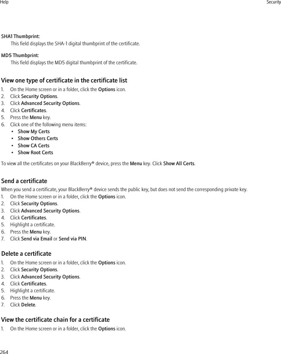 SHA1 Thumbprint:This field displays the SHA-1 digital thumbprint of the certificate.MD5 Thumbprint:This field displays the MD5 digital thumbprint of the certificate.View one type of certificate in the certificate list1. On the Home screen or in a folder, click the Options icon.2. Click Security Options.3. Click Advanced Security Options.4. Click Certificates.5. Press the Menu key.6. Click one of the following menu items:•Show My Certs•Show Others Certs•Show CA Certs•Show Root CertsTo view all the certificates on your BlackBerry® device, press the Menu key. Click Show All Certs.Send a certificateWhen you send a certificate, your BlackBerry® device sends the public key, but does not send the corresponding private key.1. On the Home screen or in a folder, click the Options icon.2. Click Security Options.3. Click Advanced Security Options.4. Click Certificates.5. Highlight a certificate.6. Press the Menu key.7. Click Send via Email or Send via PIN.Delete a certificate1. On the Home screen or in a folder, click the Options icon.2. Click Security Options.3. Click Advanced Security Options.4. Click Certificates.5. Highlight a certificate.6. Press the Menu key.7. Click Delete.View the certificate chain for a certificate1. On the Home screen or in a folder, click the Options icon.Help Security264