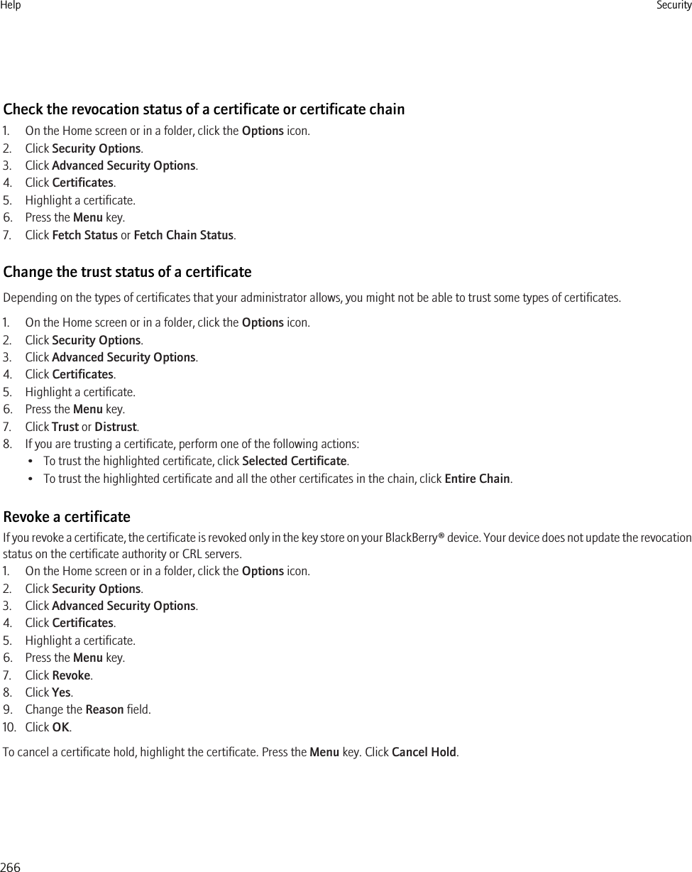 Check the revocation status of a certificate or certificate chain1. On the Home screen or in a folder, click the Options icon.2. Click Security Options.3. Click Advanced Security Options.4. Click Certificates.5. Highlight a certificate.6. Press the Menu key.7. Click Fetch Status or Fetch Chain Status.Change the trust status of a certificateDepending on the types of certificates that your administrator allows, you might not be able to trust some types of certificates.1. On the Home screen or in a folder, click the Options icon.2. Click Security Options.3. Click Advanced Security Options.4. Click Certificates.5. Highlight a certificate.6. Press the Menu key.7. Click Trust or Distrust.8. If you are trusting a certificate, perform one of the following actions:• To trust the highlighted certificate, click Selected Certificate.• To trust the highlighted certificate and all the other certificates in the chain, click Entire Chain.Revoke a certificateIf you revoke a certificate, the certificate is revoked only in the key store on your BlackBerry® device. Your device does not update the revocationstatus on the certificate authority or CRL servers.1. On the Home screen or in a folder, click the Options icon.2. Click Security Options.3. Click Advanced Security Options.4. Click Certificates.5. Highlight a certificate.6. Press the Menu key.7. Click Revoke.8. Click Yes.9. Change the Reason field.10. Click OK.To cancel a certificate hold, highlight the certificate. Press the Menu key. Click Cancel Hold.Help Security266