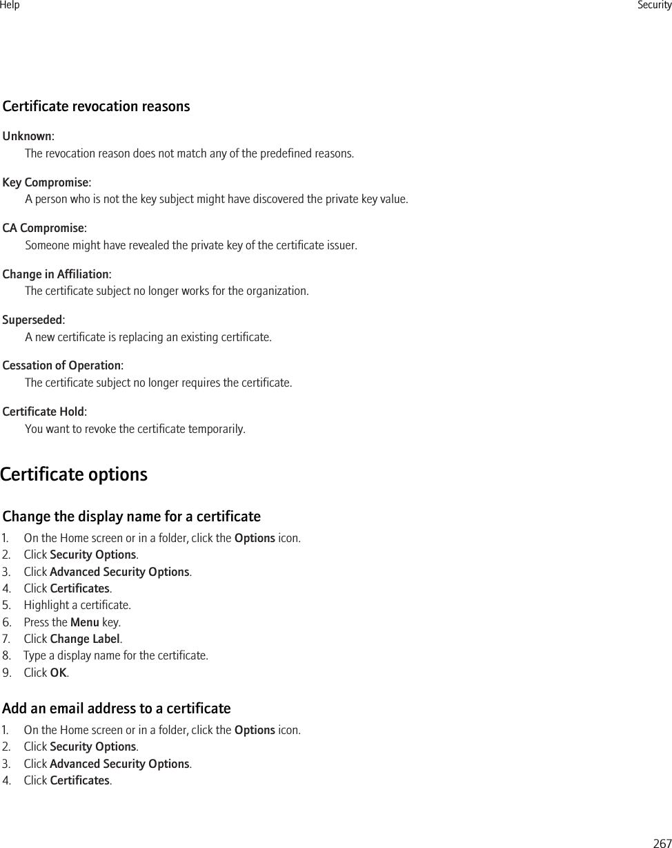 Certificate revocation reasonsUnknown:The revocation reason does not match any of the predefined reasons.Key Compromise:A person who is not the key subject might have discovered the private key value.CA Compromise:Someone might have revealed the private key of the certificate issuer.Change in Affiliation:The certificate subject no longer works for the organization.Superseded:A new certificate is replacing an existing certificate.Cessation of Operation:The certificate subject no longer requires the certificate.Certificate Hold:You want to revoke the certificate temporarily.Certificate optionsChange the display name for a certificate1. On the Home screen or in a folder, click the Options icon.2. Click Security Options.3. Click Advanced Security Options.4. Click Certificates.5. Highlight a certificate.6. Press the Menu key.7. Click Change Label.8. Type a display name for the certificate.9. Click OK.Add an email address to a certificate1. On the Home screen or in a folder, click the Options icon.2. Click Security Options.3. Click Advanced Security Options.4. Click Certificates.Help Security267