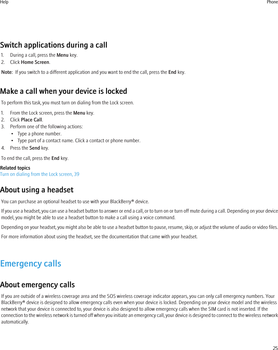 Switch applications during a call1. During a call, press the Menu key.2. Click Home Screen.Note:  If you switch to a different application and you want to end the call, press the End key.Make a call when your device is lockedTo perform this task, you must turn on dialing from the Lock screen.1. From the Lock screen, press the Menu key.2. Click Place Call.3. Perform one of the following actions:• Type a phone number.• Type part of a contact name. Click a contact or phone number.4. Press the Send key.To end the call, press the End key.Related topicsTurn on dialing from the Lock screen, 39About using a headsetYou can purchase an optional headset to use with your BlackBerry® device.If you use a headset, you can use a headset button to answer or end a call, or to turn on or turn off mute during a call. Depending on your devicemodel, you might be able to use a headset button to make a call using a voice command.Depending on your headset, you might also be able to use a headset button to pause, resume, skip, or adjust the volume of audio or video files.For more information about using the headset, see the documentation that came with your headset.Emergency callsAbout emergency callsIf you are outside of a wireless coverage area and the SOS wireless coverage indicator appears, you can only call emergency numbers. YourBlackBerry® device is designed to allow emergency calls even when your device is locked. Depending on your device model and the wirelessnetwork that your device is connected to, your device is also designed to allow emergency calls when the SIM card is not inserted. If theconnection to the wireless network is turned off when you initiate an emergency call, your device is designed to connect to the wireless networkautomatically.Help Phone25