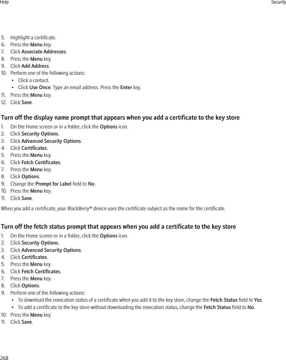 5. Highlight a certificate.6. Press the Menu key.7. Click Associate Addresses.8. Press the Menu key.9. Click Add Address.10. Perform one of the following actions:• Click a contact.• Click Use Once. Type an email address. Press the Enter key.11. Press the Menu key.12. Click Save.Turn off the display name prompt that appears when you add a certificate to the key store1. On the Home screen or in a folder, click the Options icon.2. Click Security Options.3. Click Advanced Security Options.4. Click Certificates.5. Press the Menu key.6. Click Fetch Certificates.7. Press the Menu key.8. Click Options.9. Change the Prompt for Label field to No.10. Press the Menu key.11. Click Save.When you add a certificate, your BlackBerry® device uses the certificate subject as the name for the certificate.Turn off the fetch status prompt that appears when you add a certificate to the key store1. On the Home screen or in a folder, click the Options icon.2. Click Security Options.3. Click Advanced Security Options.4. Click Certificates.5. Press the Menu key.6. Click Fetch Certificates.7. Press the Menu key.8. Click Options.9. Perform one of the following actions:• To download the revocation status of a certificate when you add it to the key store, change the Fetch Status field to Yes.• To add a certificate to the key store without downloading the revocation status, change the Fetch Status field to No.10. Press the Menu key.11. Click Save.Help Security268