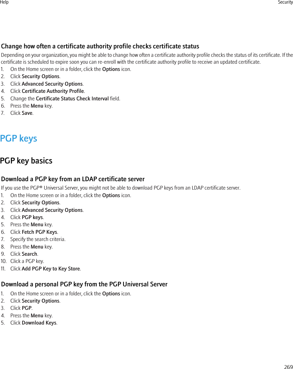 Change how often a certificate authority profile checks certificate statusDepending on your organization, you might be able to change how often a certificate authority profile checks the status of its certificate. If thecertificate is scheduled to expire soon you can re-enroll with the certificate authority profile to receive an updated certificate.1. On the Home screen or in a folder, click the Options icon.2. Click Security Options.3. Click Advanced Security Options.4. Click Certificate Authority Profile.5. Change the Certificate Status Check Interval field.6. Press the Menu key.7. Click Save.PGP keysPGP key basicsDownload a PGP key from an LDAP certificate serverIf you use the PGP® Universal Server, you might not be able to download PGP keys from an LDAP certificate server.1. On the Home screen or in a folder, click the Options icon.2. Click Security Options.3. Click Advanced Security Options.4. Click PGP keys.5. Press the Menu key.6. Click Fetch PGP Keys.7. Specify the search criteria.8. Press the Menu key.9. Click Search.10. Click a PGP key.11. Click Add PGP Key to Key Store.Download a personal PGP key from the PGP Universal Server1. On the Home screen or in a folder, click the Options icon.2. Click Security Options.3. Click PGP.4. Press the Menu key.5. Click Download Keys.Help Security269