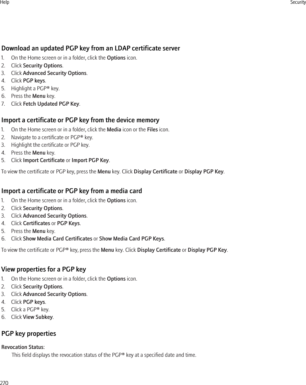 Download an updated PGP key from an LDAP certificate server1. On the Home screen or in a folder, click the Options icon.2. Click Security Options.3. Click Advanced Security Options.4. Click PGP keys.5. Highlight a PGP® key.6. Press the Menu key.7. Click Fetch Updated PGP Key.Import a certificate or PGP key from the device memory1. On the Home screen or in a folder, click the Media icon or the Files icon.2. Navigate to a certificate or PGP® key.3. Highlight the certificate or PGP key.4. Press the Menu key.5. Click Import Certificate or Import PGP Key.To view the certificate or PGP key, press the Menu key. Click Display Certificate or Display PGP Key.Import a certificate or PGP key from a media card1. On the Home screen or in a folder, click the Options icon.2. Click Security Options.3. Click Advanced Security Options.4. Click Certificates or PGP Keys.5. Press the Menu key.6. Click Show Media Card Certificates or Show Media Card PGP Keys.To view the certificate or PGP® key, press the Menu key. Click Display Certificate or Display PGP Key.View properties for a PGP key1. On the Home screen or in a folder, click the Options icon.2. Click Security Options.3. Click Advanced Security Options.4. Click PGP keys.5. Click a PGP® key.6. Click View Subkey.PGP key propertiesRevocation Status:This field displays the revocation status of the PGP® key at a specified date and time.Help Security270