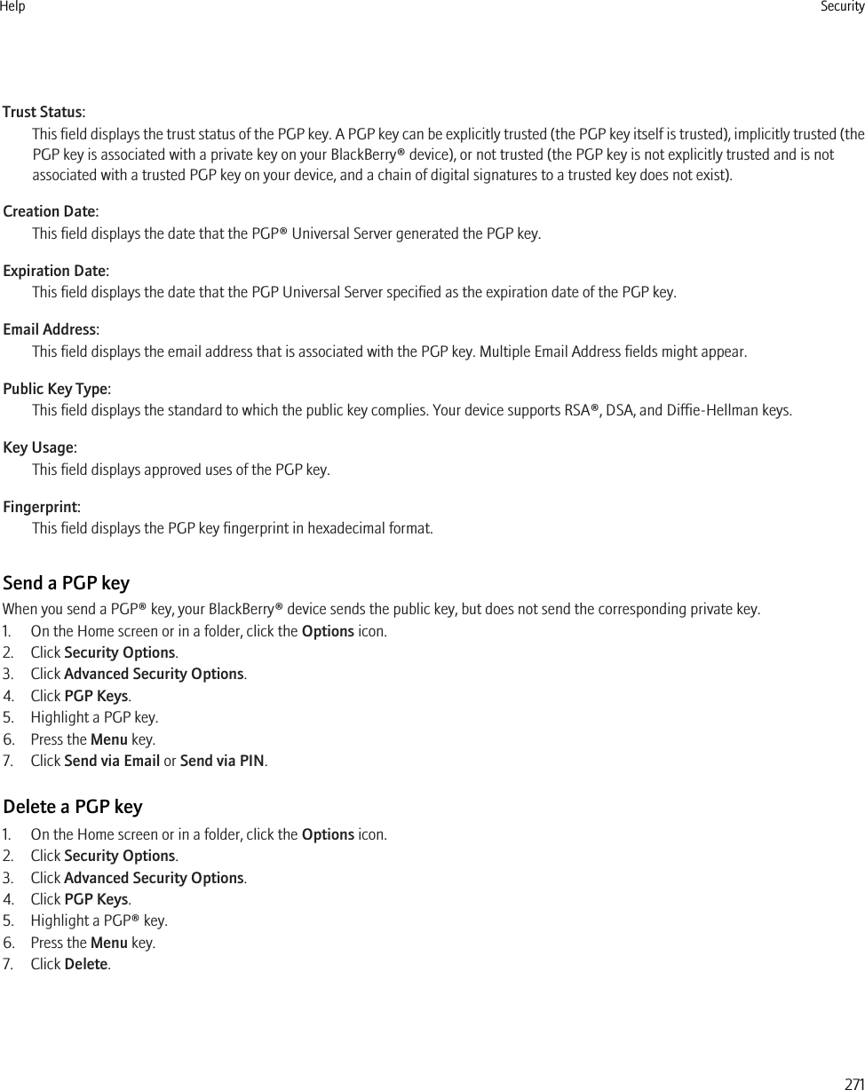 Trust Status:This field displays the trust status of the PGP key. A PGP key can be explicitly trusted (the PGP key itself is trusted), implicitly trusted (thePGP key is associated with a private key on your BlackBerry® device), or not trusted (the PGP key is not explicitly trusted and is notassociated with a trusted PGP key on your device, and a chain of digital signatures to a trusted key does not exist).Creation Date:This field displays the date that the PGP® Universal Server generated the PGP key.Expiration Date:This field displays the date that the PGP Universal Server specified as the expiration date of the PGP key.Email Address:This field displays the email address that is associated with the PGP key. Multiple Email Address fields might appear.Public Key Type:This field displays the standard to which the public key complies. Your device supports RSA®, DSA, and Diffie-Hellman keys.Key Usage:This field displays approved uses of the PGP key.Fingerprint:This field displays the PGP key fingerprint in hexadecimal format.Send a PGP keyWhen you send a PGP® key, your BlackBerry® device sends the public key, but does not send the corresponding private key.1. On the Home screen or in a folder, click the Options icon.2. Click Security Options.3. Click Advanced Security Options.4. Click PGP Keys.5. Highlight a PGP key.6. Press the Menu key.7. Click Send via Email or Send via PIN.Delete a PGP key1. On the Home screen or in a folder, click the Options icon.2. Click Security Options.3. Click Advanced Security Options.4. Click PGP Keys.5. Highlight a PGP® key.6. Press the Menu key.7. Click Delete.Help Security271