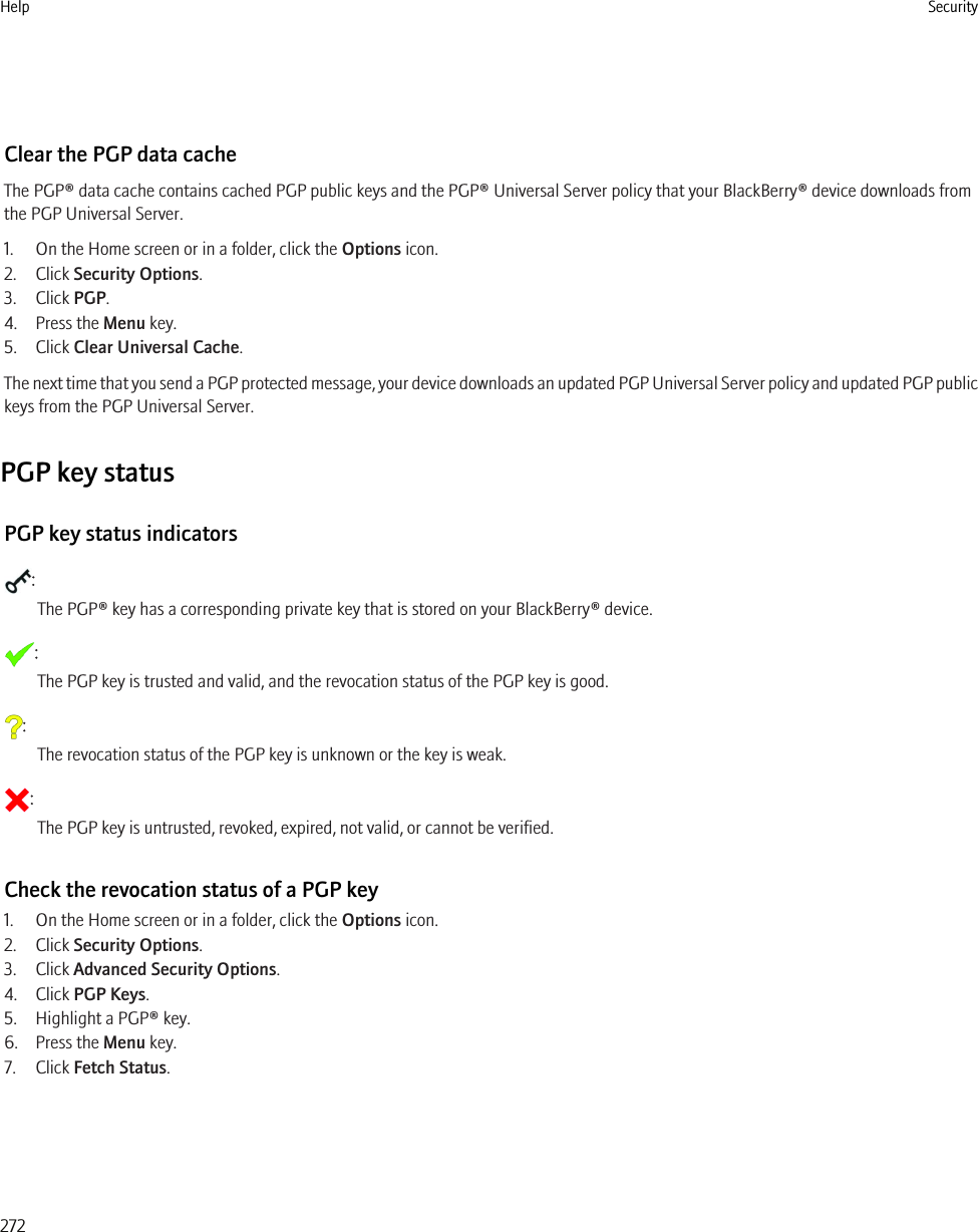 Clear the PGP data cacheThe PGP® data cache contains cached PGP public keys and the PGP® Universal Server policy that your BlackBerry® device downloads fromthe PGP Universal Server.1. On the Home screen or in a folder, click the Options icon.2. Click Security Options.3. Click PGP.4. Press the Menu key.5. Click Clear Universal Cache.The next time that you send a PGP protected message, your device downloads an updated PGP Universal Server policy and updated PGP publickeys from the PGP Universal Server.PGP key statusPGP key status indicators:The PGP® key has a corresponding private key that is stored on your BlackBerry® device.:The PGP key is trusted and valid, and the revocation status of the PGP key is good.:The revocation status of the PGP key is unknown or the key is weak.:The PGP key is untrusted, revoked, expired, not valid, or cannot be verified.Check the revocation status of a PGP key1. On the Home screen or in a folder, click the Options icon.2. Click Security Options.3. Click Advanced Security Options.4. Click PGP Keys.5. Highlight a PGP® key.6. Press the Menu key.7. Click Fetch Status.Help Security272