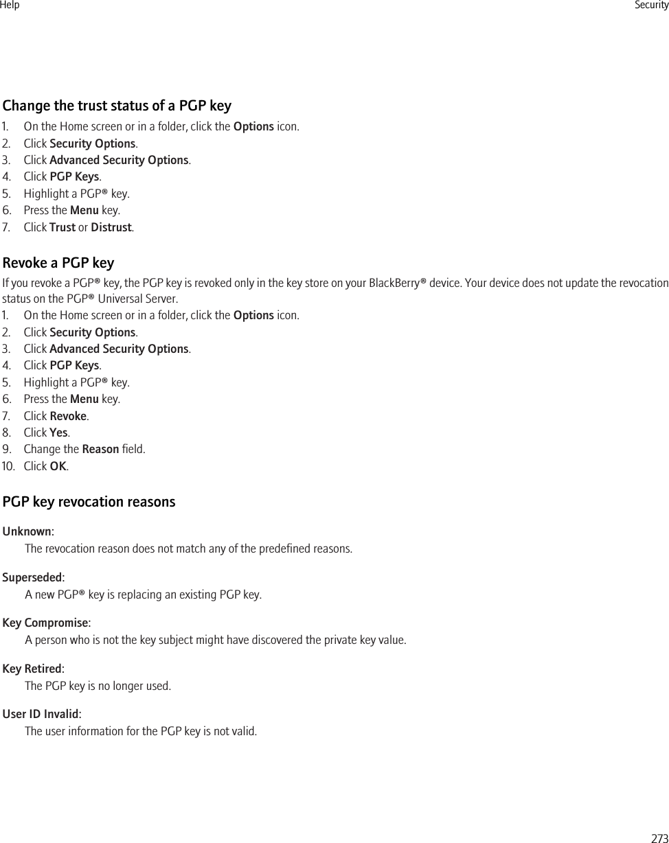 Change the trust status of a PGP key1. On the Home screen or in a folder, click the Options icon.2. Click Security Options.3. Click Advanced Security Options.4. Click PGP Keys.5. Highlight a PGP® key.6. Press the Menu key.7. Click Trust or Distrust.Revoke a PGP keyIf you revoke a PGP® key, the PGP key is revoked only in the key store on your BlackBerry® device. Your device does not update the revocationstatus on the PGP® Universal Server.1. On the Home screen or in a folder, click the Options icon.2. Click Security Options.3. Click Advanced Security Options.4. Click PGP Keys.5. Highlight a PGP® key.6. Press the Menu key.7. Click Revoke.8. Click Yes.9. Change the Reason field.10. Click OK.PGP key revocation reasonsUnknown:The revocation reason does not match any of the predefined reasons.Superseded:A new PGP® key is replacing an existing PGP key.Key Compromise:A person who is not the key subject might have discovered the private key value.Key Retired:The PGP key is no longer used.User ID Invalid:The user information for the PGP key is not valid.Help Security273