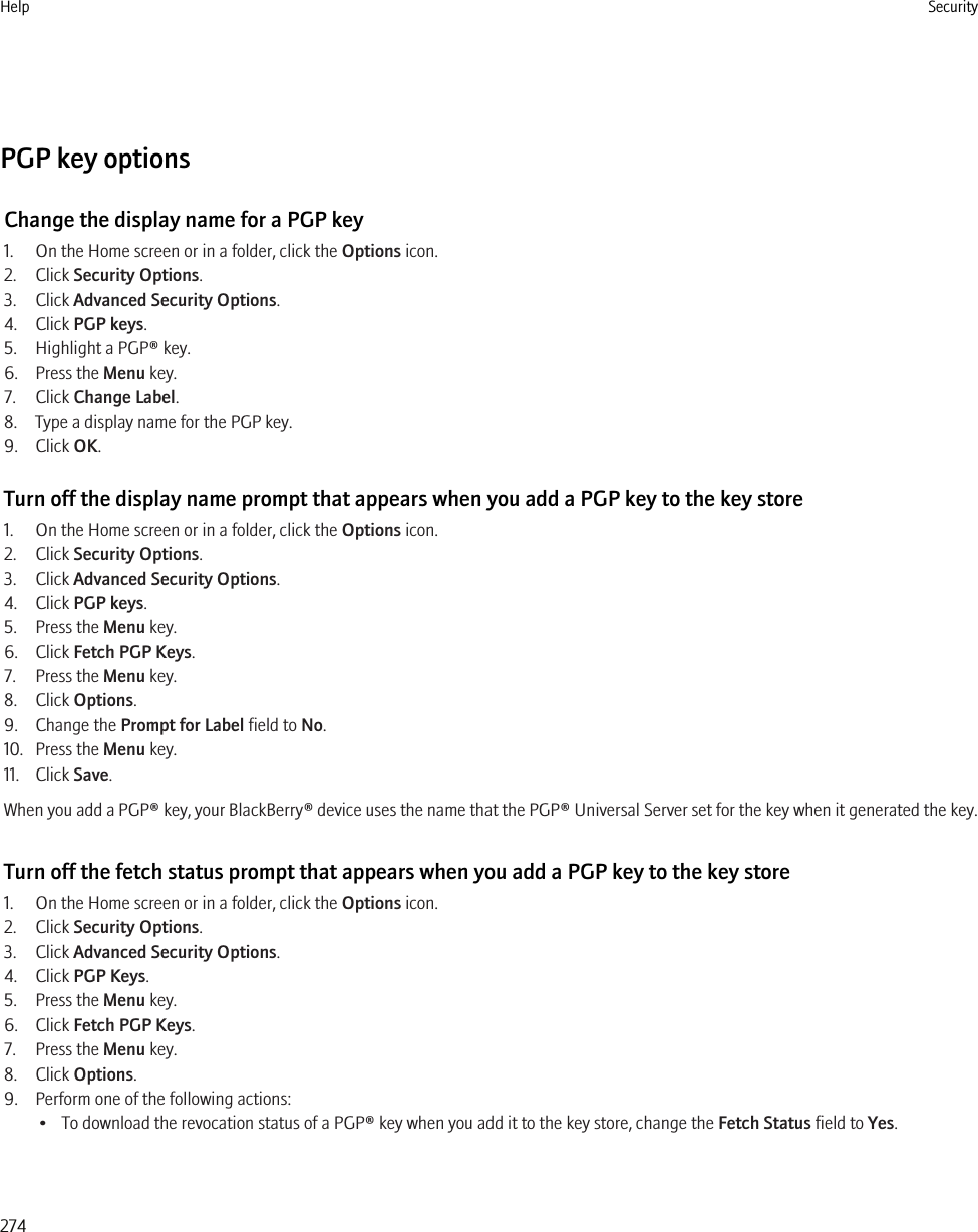 PGP key optionsChange the display name for a PGP key1. On the Home screen or in a folder, click the Options icon.2. Click Security Options.3. Click Advanced Security Options.4. Click PGP keys.5. Highlight a PGP® key.6. Press the Menu key.7. Click Change Label.8. Type a display name for the PGP key.9. Click OK.Turn off the display name prompt that appears when you add a PGP key to the key store1. On the Home screen or in a folder, click the Options icon.2. Click Security Options.3. Click Advanced Security Options.4. Click PGP keys.5. Press the Menu key.6. Click Fetch PGP Keys.7. Press the Menu key.8. Click Options.9. Change the Prompt for Label field to No.10. Press the Menu key.11. Click Save.When you add a PGP® key, your BlackBerry® device uses the name that the PGP® Universal Server set for the key when it generated the key.Turn off the fetch status prompt that appears when you add a PGP key to the key store1. On the Home screen or in a folder, click the Options icon.2. Click Security Options.3. Click Advanced Security Options.4. Click PGP Keys.5. Press the Menu key.6. Click Fetch PGP Keys.7. Press the Menu key.8. Click Options.9. Perform one of the following actions:• To download the revocation status of a PGP® key when you add it to the key store, change the Fetch Status field to Yes.Help Security274