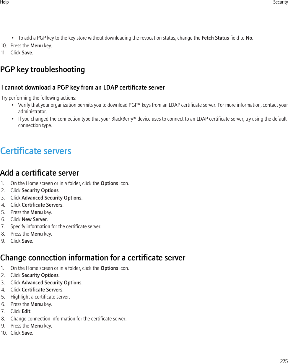 • To add a PGP key to the key store without downloading the revocation status, change the Fetch Status field to No.10. Press the Menu key.11. Click Save.PGP key troubleshootingI cannot download a PGP key from an LDAP certificate serverTry performing the following actions:•Verify that your organization permits you to download PGP® keys from an LDAP certificate server. For more information, contact youradministrator.• If you changed the connection type that your BlackBerry® device uses to connect to an LDAP certificate server, try using the defaultconnection type.Certificate serversAdd a certificate server1. On the Home screen or in a folder, click the Options icon.2. Click Security Options.3. Click Advanced Security Options.4. Click Certificate Servers.5. Press the Menu key.6. Click New Server.7. Specify information for the certificate server.8. Press the Menu key.9. Click Save.Change connection information for a certificate server1. On the Home screen or in a folder, click the Options icon.2. Click Security Options.3. Click Advanced Security Options.4. Click Certificate Servers.5. Highlight a certificate server.6. Press the Menu key.7. Click Edit.8. Change connection information for the certificate server.9. Press the Menu key.10. Click Save.Help Security275