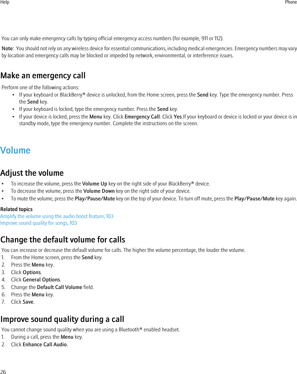 You can only make emergency calls by typing official emergency access numbers (for example, 911 or 112).Note:  You should not rely on any wireless device for essential communications, including medical emergencies. Emergency numbers may varyby location and emergency calls may be blocked or impeded by network, environmental, or interference issues.Make an emergency callPerform one of the following actions:• If your keyboard or BlackBerry® device is unlocked, from the Home screen, press the Send key. Type the emergency number. Pressthe Send key.• If your keyboard is locked, type the emergency number. Press the Send key.• If your device is locked, press the Menu key. Click Emergency Call. Click Yes.If your keyboard or device is locked or your device is instandby mode, type the emergency number. Complete the instructions on the screen.VolumeAdjust the volume• To increase the volume, press the Volume Up key on the right side of your BlackBerry® device.• To decrease the volume, press the Volume Down key on the right side of your device.•To mute the volume, press the Play/Pause/Mute key on the top of your device. To turn off mute, press the Play/Pause/Mute key again.Related topicsAmplify the volume using the audio boost feature, 103Improve sound quality for songs, 103Change the default volume for callsYou can increase or decrease the default volume for calls. The higher the volume percentage, the louder the volume.1. From the Home screen, press the Send key.2. Press the Menu key.3. Click Options.4. Click General Options.5. Change the Default Call Volume field.6. Press the Menu key.7. Click Save.Improve sound quality during a callYou cannot change sound quality when you are using a Bluetooth® enabled headset.1. During a call, press the Menu key.2. Click Enhance Call Audio.Help Phone26