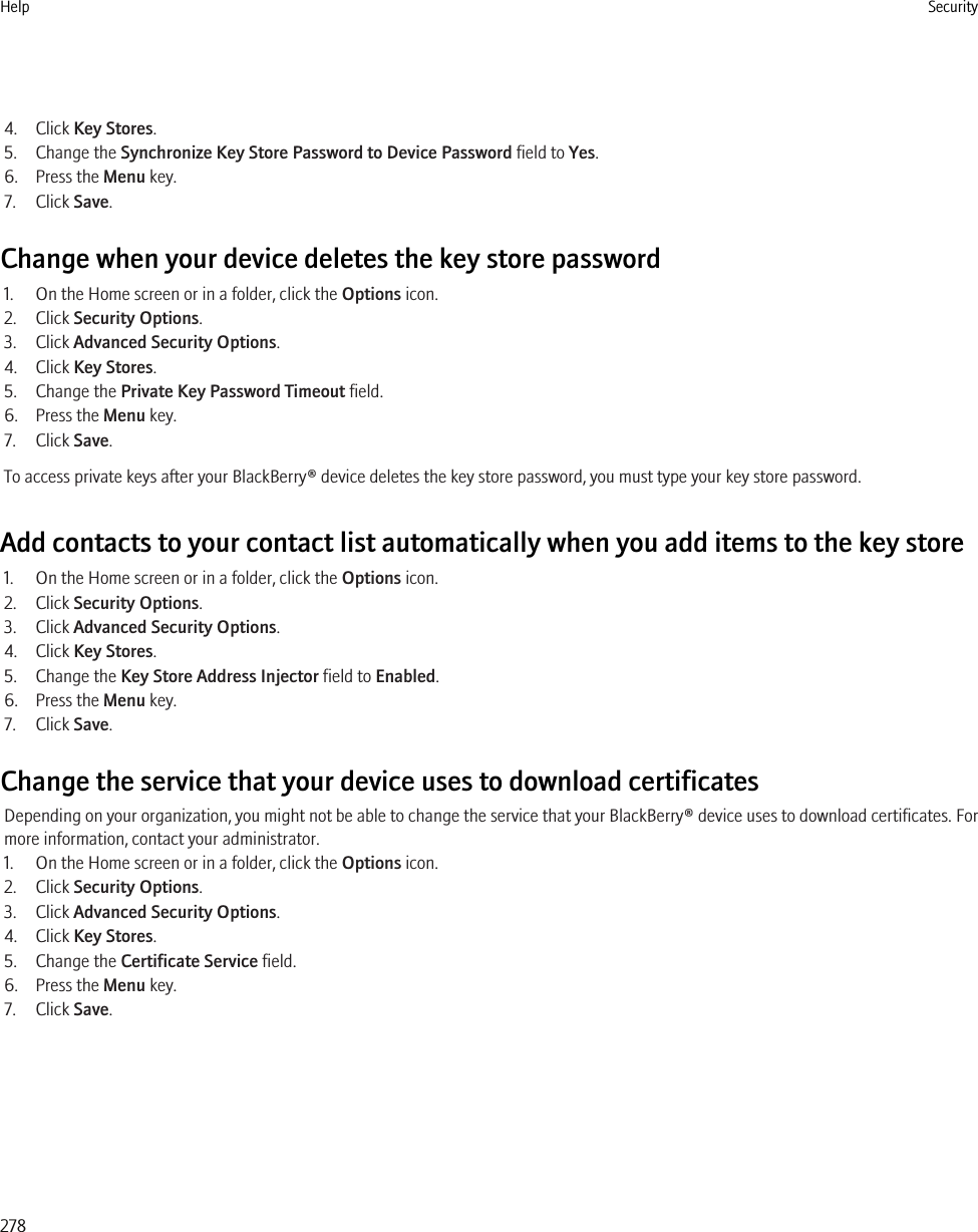 4. Click Key Stores.5. Change the Synchronize Key Store Password to Device Password field to Yes.6. Press the Menu key.7. Click Save.Change when your device deletes the key store password1. On the Home screen or in a folder, click the Options icon.2. Click Security Options.3. Click Advanced Security Options.4. Click Key Stores.5. Change the Private Key Password Timeout field.6. Press the Menu key.7. Click Save.To access private keys after your BlackBerry® device deletes the key store password, you must type your key store password.Add contacts to your contact list automatically when you add items to the key store1. On the Home screen or in a folder, click the Options icon.2. Click Security Options.3. Click Advanced Security Options.4. Click Key Stores.5. Change the Key Store Address Injector field to Enabled.6. Press the Menu key.7. Click Save.Change the service that your device uses to download certificatesDepending on your organization, you might not be able to change the service that your BlackBerry® device uses to download certificates. Formore information, contact your administrator.1. On the Home screen or in a folder, click the Options icon.2. Click Security Options.3. Click Advanced Security Options.4. Click Key Stores.5. Change the Certificate Service field.6. Press the Menu key.7. Click Save.Help Security278