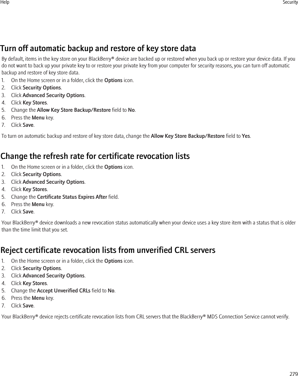 Turn off automatic backup and restore of key store dataBy default, items in the key store on your BlackBerry® device are backed up or restored when you back up or restore your device data. If youdo not want to back up your private key to or restore your private key from your computer for security reasons, you can turn off automaticbackup and restore of key store data.1. On the Home screen or in a folder, click the Options icon.2. Click Security Options.3. Click Advanced Security Options.4. Click Key Stores.5. Change the Allow Key Store Backup/Restore field to No.6. Press the Menu key.7. Click Save.To turn on automatic backup and restore of key store data, change the Allow Key Store Backup/Restore field to Yes.Change the refresh rate for certificate revocation lists1. On the Home screen or in a folder, click the Options icon.2. Click Security Options.3. Click Advanced Security Options.4. Click Key Stores.5. Change the Certificate Status Expires After field.6. Press the Menu key.7. Click Save.Your BlackBerry® device downloads a new revocation status automatically when your device uses a key store item with a status that is olderthan the time limit that you set.Reject certificate revocation lists from unverified CRL servers1. On the Home screen or in a folder, click the Options icon.2. Click Security Options.3. Click Advanced Security Options.4. Click Key Stores.5. Change the Accept Unverified CRLs field to No.6. Press the Menu key.7. Click Save.Your BlackBerry® device rejects certificate revocation lists from CRL servers that the BlackBerry® MDS Connection Service cannot verify.Help Security279