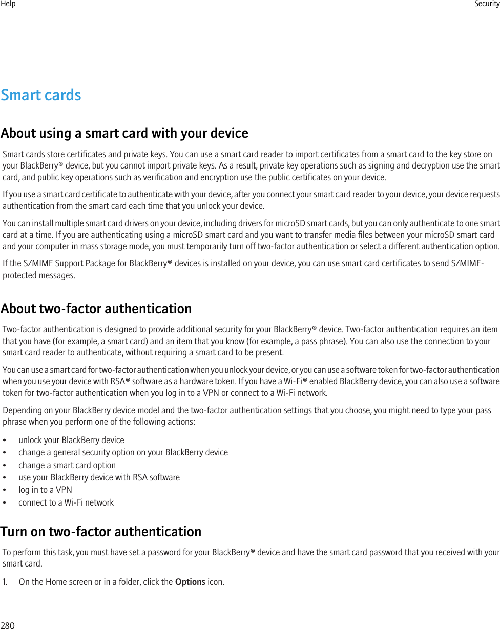 Smart cardsAbout using a smart card with your deviceSmart cards store certificates and private keys. You can use a smart card reader to import certificates from a smart card to the key store onyour BlackBerry® device, but you cannot import private keys. As a result, private key operations such as signing and decryption use the smartcard, and public key operations such as verification and encryption use the public certificates on your device.If you use a smart card certificate to authenticate with your device, after you connect your smart card reader to your device, your device requestsauthentication from the smart card each time that you unlock your device.You can install multiple smart card drivers on your device, including drivers for microSD smart cards, but you can only authenticate to one smartcard at a time. If you are authenticating using a microSD smart card and you want to transfer media files between your microSD smart cardand your computer in mass storage mode, you must temporarily turn off two-factor authentication or select a different authentication option.If the S/MIME Support Package for BlackBerry® devices is installed on your device, you can use smart card certificates to send S/MIME-protected messages.About two-factor authenticationTwo-factor authentication is designed to provide additional security for your BlackBerry® device. Two-factor authentication requires an itemthat you have (for example, a smart card) and an item that you know (for example, a pass phrase). You can also use the connection to yoursmart card reader to authenticate, without requiring a smart card to be present.You can use a smart card for two-factor authentication when you unlock your device, or you can use a software token for two-factor authenticationwhen you use your device with RSA® software as a hardware token. If you have a Wi-Fi® enabled BlackBerry device, you can also use a softwaretoken for two-factor authentication when you log in to a VPN or connect to a Wi-Fi network.Depending on your BlackBerry device model and the two-factor authentication settings that you choose, you might need to type your passphrase when you perform one of the following actions:• unlock your BlackBerry device• change a general security option on your BlackBerry device• change a smart card option• use your BlackBerry device with RSA software• log in to a VPN• connect to a Wi-Fi networkTurn on two-factor authenticationTo perform this task, you must have set a password for your BlackBerry® device and have the smart card password that you received with yoursmart card.1. On the Home screen or in a folder, click the Options icon.Help Security280