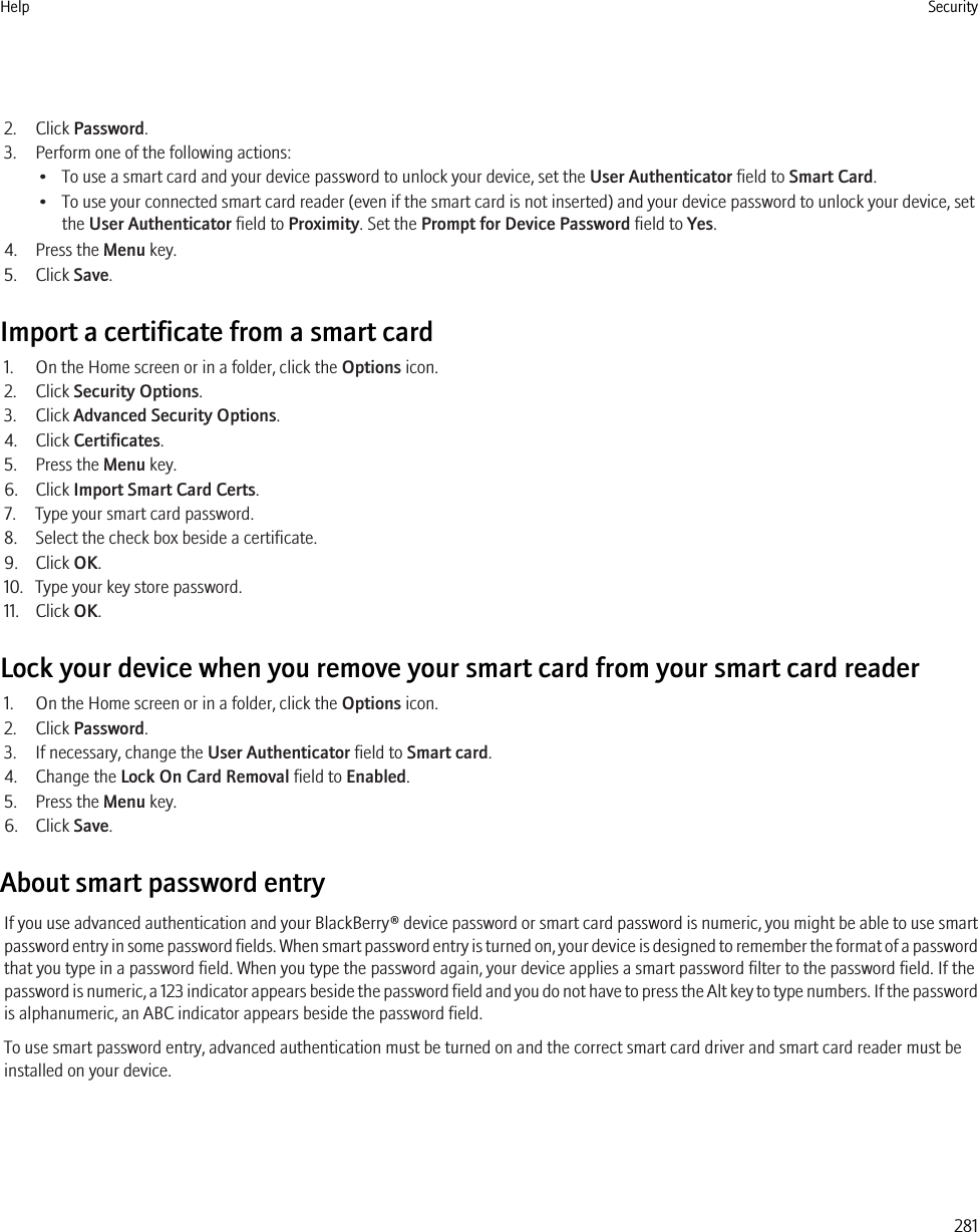 2. Click Password.3. Perform one of the following actions:• To use a smart card and your device password to unlock your device, set the User Authenticator field to Smart Card.• To use your connected smart card reader (even if the smart card is not inserted) and your device password to unlock your device, setthe User Authenticator field to Proximity. Set the Prompt for Device Password field to Yes.4. Press the Menu key.5. Click Save.Import a certificate from a smart card1. On the Home screen or in a folder, click the Options icon.2. Click Security Options.3. Click Advanced Security Options.4. Click Certificates.5. Press the Menu key.6. Click Import Smart Card Certs.7. Type your smart card password.8. Select the check box beside a certificate.9. Click OK.10. Type your key store password.11. Click OK.Lock your device when you remove your smart card from your smart card reader1. On the Home screen or in a folder, click the Options icon.2. Click Password.3. If necessary, change the User Authenticator field to Smart card.4. Change the Lock On Card Removal field to Enabled.5. Press the Menu key.6. Click Save.About smart password entryIf you use advanced authentication and your BlackBerry® device password or smart card password is numeric, you might be able to use smartpassword entry in some password fields. When smart password entry is turned on, your device is designed to remember the format of a passwordthat you type in a password field. When you type the password again, your device applies a smart password filter to the password field. If thepassword is numeric, a 123 indicator appears beside the password field and you do not have to press the Alt key to type numbers. If the passwordis alphanumeric, an ABC indicator appears beside the password field.To use smart password entry, advanced authentication must be turned on and the correct smart card driver and smart card reader must beinstalled on your device.Help Security281