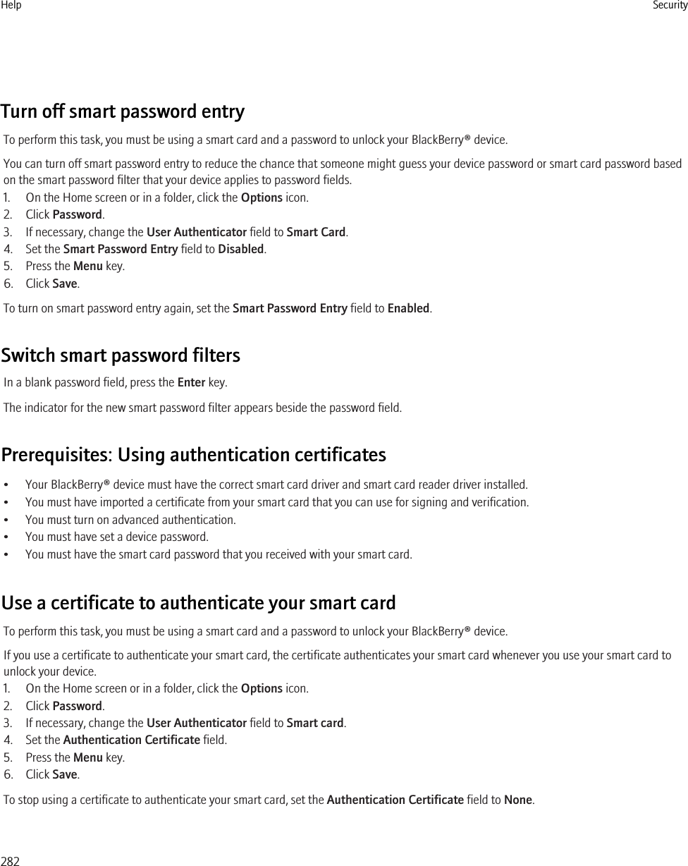 Turn off smart password entryTo perform this task, you must be using a smart card and a password to unlock your BlackBerry® device.You can turn off smart password entry to reduce the chance that someone might guess your device password or smart card password basedon the smart password filter that your device applies to password fields.1. On the Home screen or in a folder, click the Options icon.2. Click Password.3. If necessary, change the User Authenticator field to Smart Card.4. Set the Smart Password Entry field to Disabled.5. Press the Menu key.6. Click Save.To turn on smart password entry again, set the Smart Password Entry field to Enabled.Switch smart password filtersIn a blank password field, press the Enter key.The indicator for the new smart password filter appears beside the password field.Prerequisites: Using authentication certificates• Your BlackBerry® device must have the correct smart card driver and smart card reader driver installed.• You must have imported a certificate from your smart card that you can use for signing and verification.• You must turn on advanced authentication.• You must have set a device password.• You must have the smart card password that you received with your smart card.Use a certificate to authenticate your smart cardTo perform this task, you must be using a smart card and a password to unlock your BlackBerry® device.If you use a certificate to authenticate your smart card, the certificate authenticates your smart card whenever you use your smart card tounlock your device.1. On the Home screen or in a folder, click the Options icon.2. Click Password.3. If necessary, change the User Authenticator field to Smart card.4. Set the Authentication Certificate field.5. Press the Menu key.6. Click Save.To stop using a certificate to authenticate your smart card, set the Authentication Certificate field to None.Help Security282