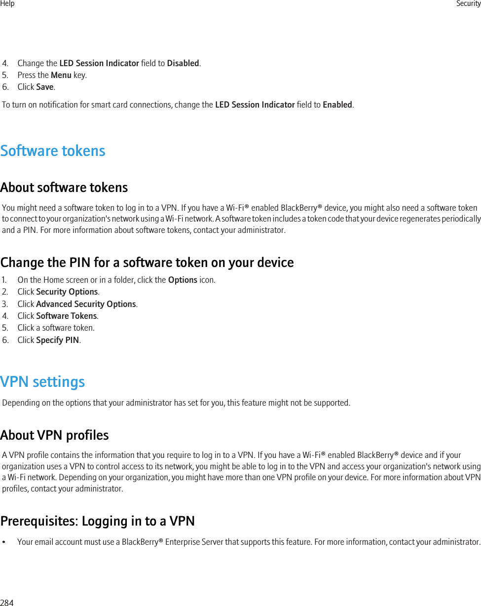 4. Change the LED Session Indicator field to Disabled.5. Press the Menu key.6. Click Save.To turn on notification for smart card connections, change the LED Session Indicator field to Enabled.Software tokensAbout software tokensYou might need a software token to log in to a VPN. If you have a Wi-Fi® enabled BlackBerry® device, you might also need a software tokento connect to your organization&apos;s network using a Wi-Fi network. A software token includes a token code that your device regenerates periodicallyand a PIN. For more information about software tokens, contact your administrator.Change the PIN for a software token on your device1. On the Home screen or in a folder, click the Options icon.2. Click Security Options.3. Click Advanced Security Options.4. Click Software Tokens.5. Click a software token.6. Click Specify PIN.VPN settingsDepending on the options that your administrator has set for you, this feature might not be supported.About VPN profilesA VPN profile contains the information that you require to log in to a VPN. If you have a Wi-Fi® enabled BlackBerry® device and if yourorganization uses a VPN to control access to its network, you might be able to log in to the VPN and access your organization&apos;s network usinga Wi-Fi network. Depending on your organization, you might have more than one VPN profile on your device. For more information about VPNprofiles, contact your administrator.Prerequisites: Logging in to a VPN•Your email account must use a BlackBerry® Enterprise Server that supports this feature. For more information, contact your administrator.Help Security284