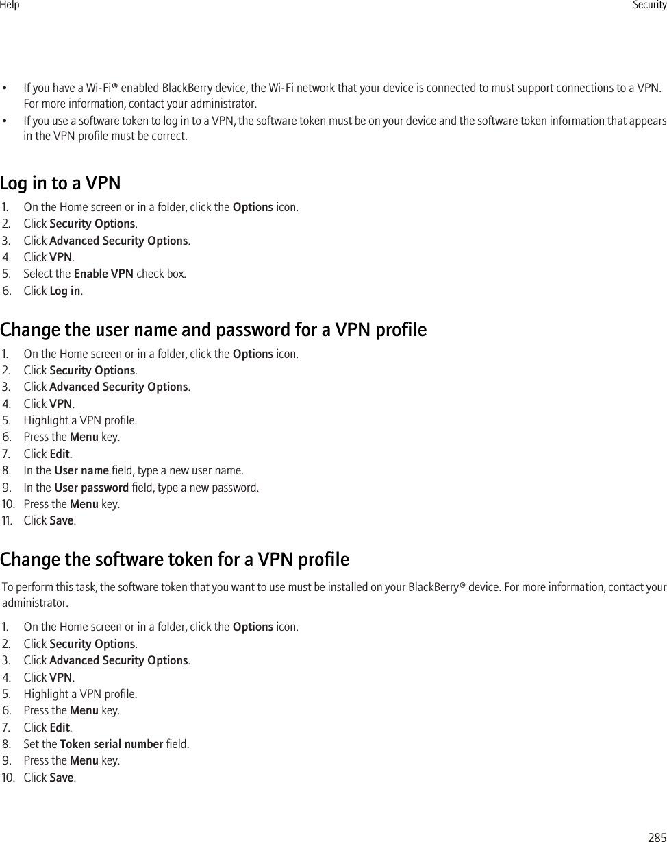 • If you have a Wi-Fi® enabled BlackBerry device, the Wi-Fi network that your device is connected to must support connections to a VPN.For more information, contact your administrator.•If you use a software token to log in to a VPN, the software token must be on your device and the software token information that appearsin the VPN profile must be correct.Log in to a VPN1. On the Home screen or in a folder, click the Options icon.2. Click Security Options.3. Click Advanced Security Options.4. Click VPN.5. Select the Enable VPN check box.6. Click Log in.Change the user name and password for a VPN profile1. On the Home screen or in a folder, click the Options icon.2. Click Security Options.3. Click Advanced Security Options.4. Click VPN.5. Highlight a VPN profile.6. Press the Menu key.7. Click Edit.8. In the User name field, type a new user name.9. In the User password field, type a new password.10. Press the Menu key.11. Click Save.Change the software token for a VPN profileTo perform this task, the software token that you want to use must be installed on your BlackBerry® device. For more information, contact youradministrator.1. On the Home screen or in a folder, click the Options icon.2. Click Security Options.3. Click Advanced Security Options.4. Click VPN.5. Highlight a VPN profile.6. Press the Menu key.7. Click Edit.8. Set the Token serial number field.9. Press the Menu key.10. Click Save.Help Security285