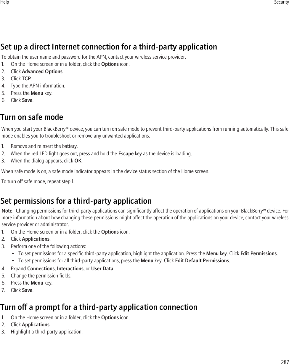 Set up a direct Internet connection for a third-party applicationTo obtain the user name and password for the APN, contact your wireless service provider.1. On the Home screen or in a folder, click the Options icon.2. Click Advanced Options.3. Click TCP.4. Type the APN information.5. Press the Menu key.6. Click Save.Turn on safe modeWhen you start your BlackBerry® device, you can turn on safe mode to prevent third-party applications from running automatically. This safemode enables you to troubleshoot or remove any unwanted applications.1. Remove and reinsert the battery.2. When the red LED light goes out, press and hold the Escape key as the device is loading.3. When the dialog appears, click OK.When safe mode is on, a safe mode indicator appears in the device status section of the Home screen.To turn off safe mode, repeat step 1.Set permissions for a third-party applicationNote:  Changing permissions for third-party applications can significantly affect the operation of applications on your BlackBerry® device. Formore information about how changing these permissions might affect the operation of the applications on your device, contact your wirelessservice provider or administrator.1. On the Home screen or in a folder, click the Options icon.2. Click Applications.3. Perform one of the following actions:• To set permissions for a specific third-party application, highlight the application. Press the Menu key. Click Edit Permissions.• To set permissions for all third-party applications, press the Menu key. Click Edit Default Permissions.4. Expand Connections, Interactions, or User Data.5. Change the permission fields.6. Press the Menu key.7. Click Save.Turn off a prompt for a third-party application connection1. On the Home screen or in a folder, click the Options icon.2. Click Applications.3. Highlight a third-party application.Help Security287