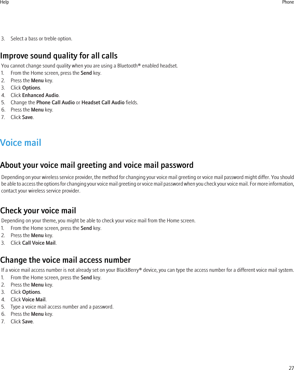 3. Select a bass or treble option.Improve sound quality for all callsYou cannot change sound quality when you are using a Bluetooth® enabled headset.1. From the Home screen, press the Send key.2. Press the Menu key.3. Click Options.4. Click Enhanced Audio.5. Change the Phone Call Audio or Headset Call Audio fields.6. Press the Menu key.7. Click Save.Voice mailAbout your voice mail greeting and voice mail passwordDepending on your wireless service provider, the method for changing your voice mail greeting or voice mail password might differ. You shouldbe able to access the options for changing your voice mail greeting or voice mail password when you check your voice mail. For more information,contact your wireless service provider.Check your voice mailDepending on your theme, you might be able to check your voice mail from the Home screen.1. From the Home screen, press the Send key.2. Press the Menu key.3. Click Call Voice Mail.Change the voice mail access numberIf a voice mail access number is not already set on your BlackBerry® device, you can type the access number for a different voice mail system.1. From the Home screen, press the Send key.2. Press the Menu key.3. Click Options.4. Click Voice Mail.5. Type a voice mail access number and a password.6. Press the Menu key.7. Click Save.Help Phone27