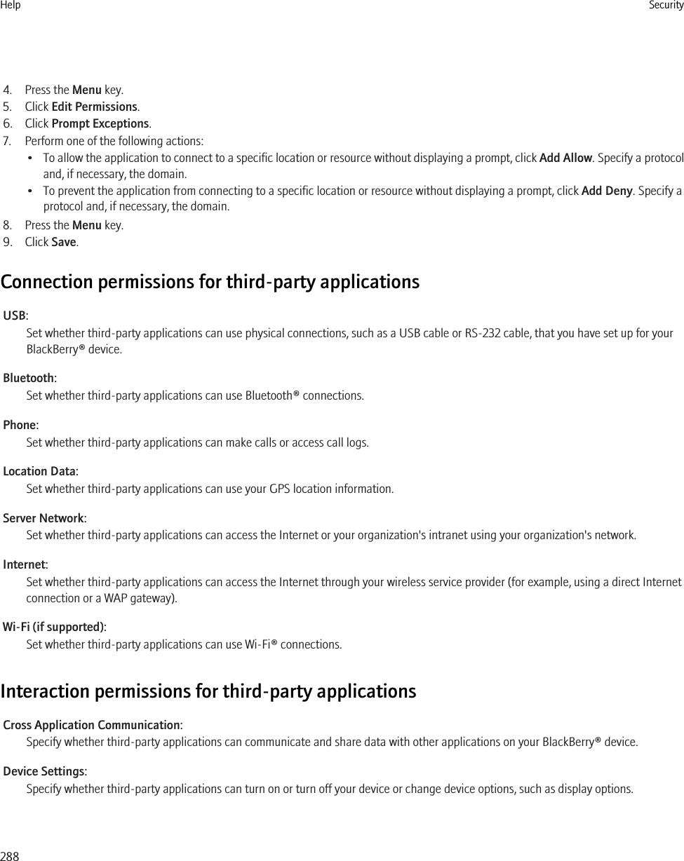 4. Press the Menu key.5. Click Edit Permissions.6. Click Prompt Exceptions.7. Perform one of the following actions:•To allow the application to connect to a specific location or resource without displaying a prompt, click Add Allow. Specify a protocoland, if necessary, the domain.• To prevent the application from connecting to a specific location or resource without displaying a prompt, click Add Deny. Specify aprotocol and, if necessary, the domain.8. Press the Menu key.9. Click Save.Connection permissions for third-party applicationsUSB:Set whether third-party applications can use physical connections, such as a USB cable or RS-232 cable, that you have set up for yourBlackBerry® device.Bluetooth:Set whether third-party applications can use Bluetooth® connections.Phone:Set whether third-party applications can make calls or access call logs.Location Data:Set whether third-party applications can use your GPS location information.Server Network:Set whether third-party applications can access the Internet or your organization&apos;s intranet using your organization&apos;s network.Internet:Set whether third-party applications can access the Internet through your wireless service provider (for example, using a direct Internetconnection or a WAP gateway).Wi-Fi (if supported):Set whether third-party applications can use Wi-Fi® connections.Interaction permissions for third-party applicationsCross Application Communication:Specify whether third-party applications can communicate and share data with other applications on your BlackBerry® device.Device Settings:Specify whether third-party applications can turn on or turn off your device or change device options, such as display options.Help Security288