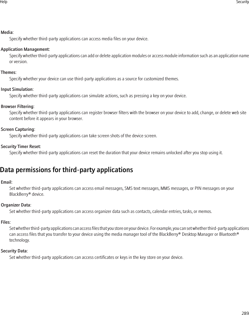 Media:Specify whether third-party applications can access media files on your device.Application Management:Specify whether third-party applications can add or delete application modules or access module information such as an application nameor version.Themes:Specify whether your device can use third-party applications as a source for customized themes.Input Simulation:Specify whether third-party applications can simulate actions, such as pressing a key on your device.Browser Filtering:Specify whether third-party applications can register browser filters with the browser on your device to add, change, or delete web sitecontent before it appears in your browser.Screen Capturing:Specify whether third-party applications can take screen shots of the device screen.Security Timer Reset:Specify whether third-party applications can reset the duration that your device remains unlocked after you stop using it.Data permissions for third-party applicationsEmail:Set whether third-party applications can access email messages, SMS text messages, MMS messages, or PIN messages on yourBlackBerry® device.Organizer Data:Set whether third-party applications can access organizer data such as contacts, calendar entries, tasks, or memos.Files:Set whether third-party applications can access files that you store on your device. For example, you can set whether third-party applicationscan access files that you transfer to your device using the media manager tool of the BlackBerry® Desktop Manager or Bluetooth®technology.Security Data:Set whether third-party applications can access certificates or keys in the key store on your device.Help Security289