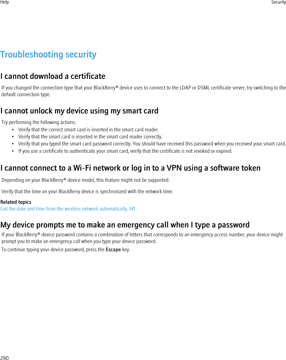 Troubleshooting securityI cannot download a certificateIf you changed the connection type that your BlackBerry® device uses to connect to the LDAP or DSML certificate server, try switching to thedefault connection type.I cannot unlock my device using my smart cardTry performing the following actions:• Verify that the correct smart card is inserted in the smart card reader.• Verify that the smart card is inserted in the smart card reader correctly.• Verify that you typed the smart card password correctly. You should have received this password when you received your smart card.• If you use a certificate to authenticate your smart card, verify that the certificate is not revoked or expired.I cannot connect to a Wi-Fi network or log in to a VPN using a software tokenDepending on your BlackBerry® device model, this feature might not be supported.Verify that the time on your BlackBerry device is synchronized with the network time.Related topicsGet the date and time from the wireless network automatically, 141My device prompts me to make an emergency call when I type a passwordIf your BlackBerry® device password contains a combination of letters that corresponds to an emergency access number, your device mightprompt you to make an emergency call when you type your device password.To continue typing your device password, press the Escape key.Help Security290