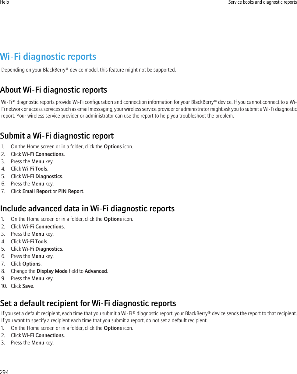 Wi-Fi diagnostic reportsDepending on your BlackBerry® device model, this feature might not be supported.About Wi-Fi diagnostic reportsWi-Fi® diagnostic reports provide Wi-Fi configuration and connection information for your BlackBerry® device. If you cannot connect to a Wi-Fi network or access services such as email messaging, your wireless service provider or administrator might ask you to submit a Wi-Fi diagnosticreport. Your wireless service provider or administrator can use the report to help you troubleshoot the problem.Submit a Wi-Fi diagnostic report1. On the Home screen or in a folder, click the Options icon.2. Click Wi-Fi Connections.3. Press the Menu key.4. Click Wi-Fi Tools.5. Click Wi-Fi Diagnostics.6. Press the Menu key.7. Click Email Report or PIN Report.Include advanced data in Wi-Fi diagnostic reports1. On the Home screen or in a folder, click the Options icon.2. Click Wi-Fi Connections.3. Press the Menu key.4. Click Wi-Fi Tools.5. Click Wi-Fi Diagnostics.6. Press the Menu key.7. Click Options.8. Change the Display Mode field to Advanced.9. Press the Menu key.10. Click Save.Set a default recipient for Wi-Fi diagnostic reportsIf you set a default recipient, each time that you submit a Wi-Fi® diagnostic report, your BlackBerry® device sends the report to that recipient.If you want to specify a recipient each time that you submit a report, do not set a default recipient.1. On the Home screen or in a folder, click the Options icon.2. Click Wi-Fi Connections.3. Press the Menu key.Help Service books and diagnostic reports294