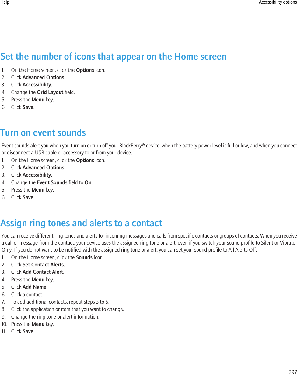 Set the number of icons that appear on the Home screen1. On the Home screen, click the Options icon.2. Click Advanced Options.3. Click Accessibility.4. Change the Grid Layout field.5. Press the Menu key.6. Click Save.Turn on event soundsEvent sounds alert you when you turn on or turn off your BlackBerry® device, when the battery power level is full or low, and when you connector disconnect a USB cable or accessory to or from your device.1. On the Home screen, click the Options icon.2. Click Advanced Options.3. Click Accessibility.4. Change the Event Sounds field to On.5. Press the Menu key.6. Click Save.Assign ring tones and alerts to a contactYou can receive different ring tones and alerts for incoming messages and calls from specific contacts or groups of contacts. When you receivea call or message from the contact, your device uses the assigned ring tone or alert, even if you switch your sound profile to Silent or VibrateOnly. If you do not want to be notified with the assigned ring tone or alert, you can set your sound profile to All Alerts Off.1. On the Home screen, click the Sounds icon.2. Click Set Contact Alerts.3. Click Add Contact Alert.4. Press the Menu key.5. Click Add Name.6. Click a contact.7. To add additional contacts, repeat steps 3 to 5.8. Click the application or item that you want to change.9. Change the ring tone or alert information.10. Press the Menu key.11. Click Save.Help Accessibility options297
