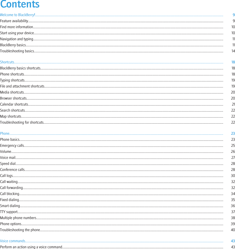 ContentsWelcome to BlackBerry!............................................................................................................................................................................................................................ 9Feature availability..................................................................................................................................................................................................................................... 9Find more information............................................................................................................................................................................................................................... 10Start using your device.............................................................................................................................................................................................................................. 10Navigation and typing............................................................................................................................................................................................................................... 11BlackBerry basics....................................................................................................................................................................................................................................... 11Troubleshooting basics.............................................................................................................................................................................................................................. 14Shortcuts..................................................................................................................................................................................................................................................... 18BlackBerry basics shortcuts...................................................................................................................................................................................................................... 18Phone shortcuts.......................................................................................................................................................................................................................................... 18Typing shortcuts......................................................................................................................................................................................................................................... 19File and attachment shortcuts.................................................................................................................................................................................................................. 19Media shortcuts.......................................................................................................................................................................................................................................... 20Browser shortcuts....................................................................................................................................................................................................................................... 20Calendar shortcuts..................................................................................................................................................................................................................................... 21Search shortcuts......................................................................................................................................................................................................................................... 22Map shortcuts............................................................................................................................................................................................................................................. 22Troubleshooting for shortcuts................................................................................................................................................................................................................... 22Phone........................................................................................................................................................................................................................................................... 23Phone basics............................................................................................................................................................................................................................................... 23Emergency calls.......................................................................................................................................................................................................................................... 25Volume......................................................................................................................................................................................................................................................... 26Voice mail.................................................................................................................................................................................................................................................... 27Speed dial.................................................................................................................................................................................................................................................... 28Conference calls......................................................................................................................................................................................................................................... 28Call logs....................................................................................................................................................................................................................................................... 30Call waiting................................................................................................................................................................................................................................................. 32Call forwarding........................................................................................................................................................................................................................................... 32Call blocking............................................................................................................................................................................................................................................... 34Fixed dialing................................................................................................................................................................................................................................................ 35Smart dialing.............................................................................................................................................................................................................................................. 36TTY support................................................................................................................................................................................................................................................. 37Multiple phone numbers........................................................................................................................................................................................................................... 38Phone options............................................................................................................................................................................................................................................. 39Troubleshooting the phone....................................................................................................................................................................................................................... 40Voice commands........................................................................................................................................................................................................................................ 43Perform an action using a voice command............................................................................................................................................................................................. 43