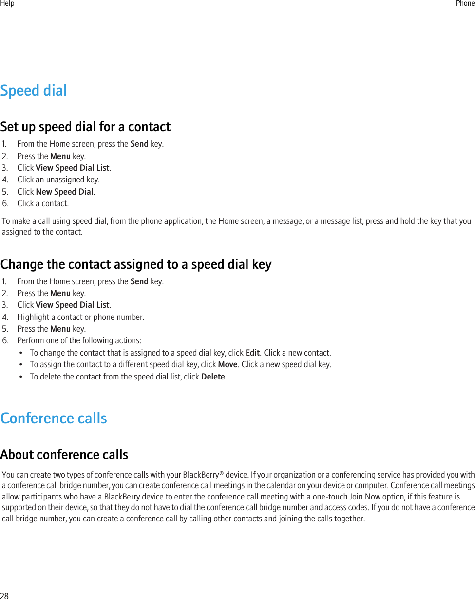 Speed dialSet up speed dial for a contact1. From the Home screen, press the Send key.2. Press the Menu key.3. Click View Speed Dial List.4. Click an unassigned key.5. Click New Speed Dial.6. Click a contact.To make a call using speed dial, from the phone application, the Home screen, a message, or a message list, press and hold the key that youassigned to the contact.Change the contact assigned to a speed dial key1. From the Home screen, press the Send key.2. Press the Menu key.3. Click View Speed Dial List.4. Highlight a contact or phone number.5. Press the Menu key.6. Perform one of the following actions:• To change the contact that is assigned to a speed dial key, click Edit. Click a new contact.• To assign the contact to a different speed dial key, click Move. Click a new speed dial key.• To delete the contact from the speed dial list, click Delete.Conference callsAbout conference callsYou can create two types of conference calls with your BlackBerry® device. If your organization or a conferencing service has provided you witha conference call bridge number, you can create conference call meetings in the calendar on your device or computer. Conference call meetingsallow participants who have a BlackBerry device to enter the conference call meeting with a one-touch Join Now option, if this feature issupported on their device, so that they do not have to dial the conference call bridge number and access codes. If you do not have a conferencecall bridge number, you can create a conference call by calling other contacts and joining the calls together.Help Phone28