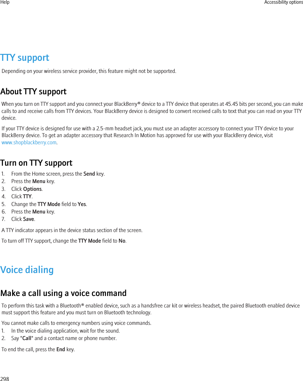 TTY supportDepending on your wireless service provider, this feature might not be supported.About TTY supportWhen you turn on TTY support and you connect your BlackBerry® device to a TTY device that operates at 45.45 bits per second, you can makecalls to and receive calls from TTY devices. Your BlackBerry device is designed to convert received calls to text that you can read on your TTYdevice.If your TTY device is designed for use with a 2.5-mm headset jack, you must use an adapter accessory to connect your TTY device to yourBlackBerry device. To get an adapter accessory that Research In Motion has approved for use with your BlackBerry device, visitwww.shopblackberry.com.Turn on TTY support1. From the Home screen, press the Send key.2. Press the Menu key.3. Click Options.4. Click TTY.5. Change the TTY Mode field to Yes.6. Press the Menu key.7. Click Save.A TTY indicator appears in the device status section of the screen.To turn off TTY support, change the TTY Mode field to No.Voice dialingMake a call using a voice commandTo perform this task with a Bluetooth® enabled device, such as a handsfree car kit or wireless headset, the paired Bluetooth enabled devicemust support this feature and you must turn on Bluetooth technology.You cannot make calls to emergency numbers using voice commands.1. In the voice dialing application, wait for the sound.2. Say &quot;Call&quot; and a contact name or phone number.To end the call, press the End key.Help Accessibility options298