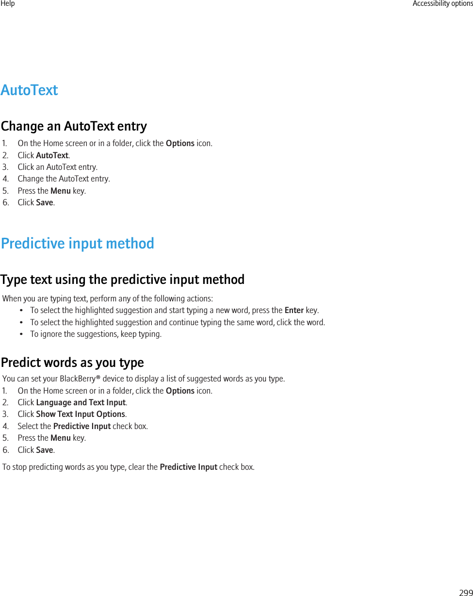 AutoTextChange an AutoText entry1. On the Home screen or in a folder, click the Options icon.2. Click AutoText.3. Click an AutoText entry.4. Change the AutoText entry.5. Press the Menu key.6. Click Save.Predictive input methodType text using the predictive input methodWhen you are typing text, perform any of the following actions:• To select the highlighted suggestion and start typing a new word, press the Enter key.• To select the highlighted suggestion and continue typing the same word, click the word.• To ignore the suggestions, keep typing.Predict words as you typeYou can set your BlackBerry® device to display a list of suggested words as you type.1. On the Home screen or in a folder, click the Options icon.2. Click Language and Text Input.3. Click Show Text Input Options.4. Select the Predictive Input check box.5. Press the Menu key.6. Click Save.To stop predicting words as you type, clear the Predictive Input check box.Help Accessibility options299
