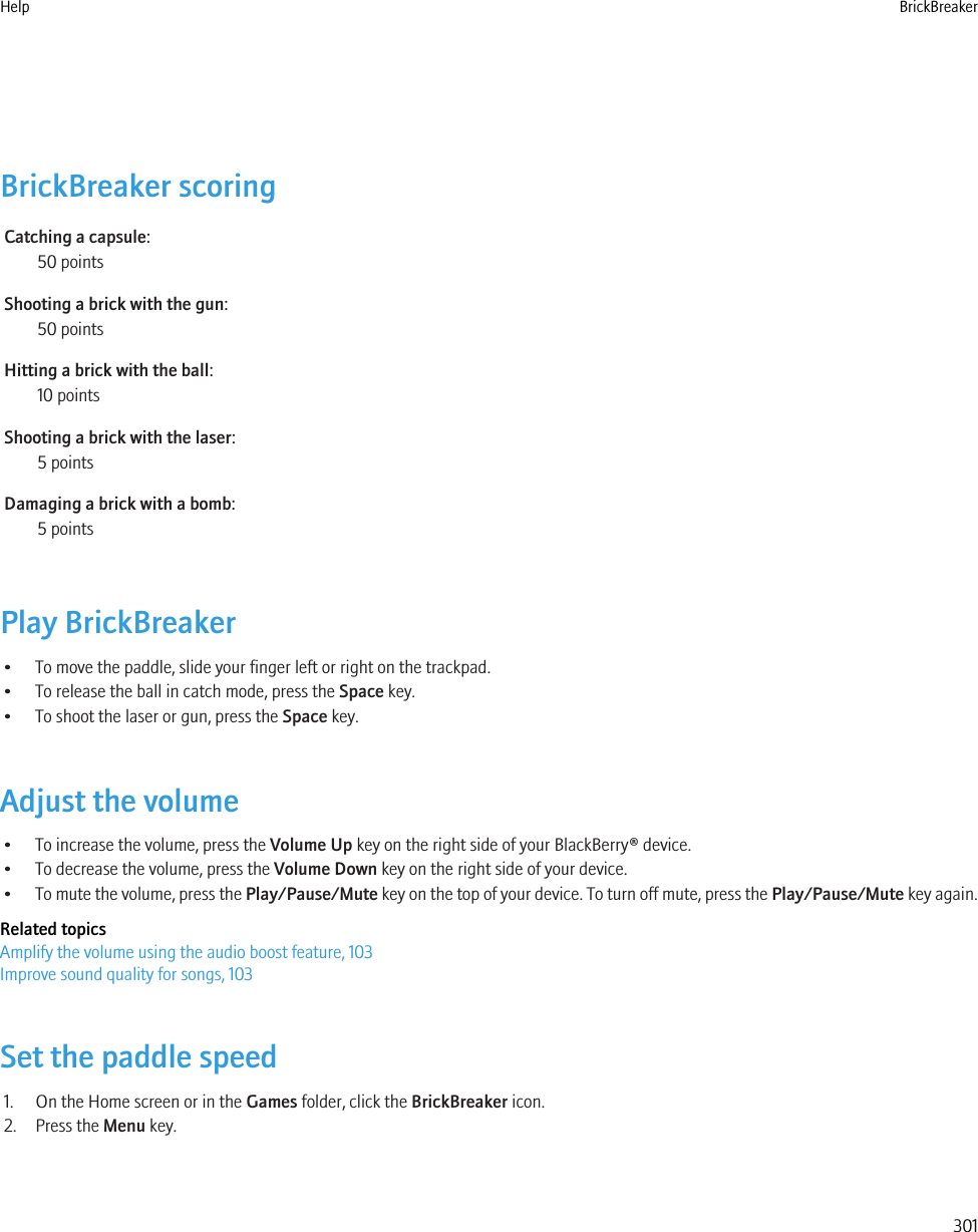 BrickBreaker scoringCatching a capsule:50 pointsShooting a brick with the gun:50 pointsHitting a brick with the ball:10 pointsShooting a brick with the laser:5 pointsDamaging a brick with a bomb:5 pointsPlay BrickBreaker• To move the paddle, slide your finger left or right on the trackpad.• To release the ball in catch mode, press the Space key.• To shoot the laser or gun, press the Space key.Adjust the volume• To increase the volume, press the Volume Up key on the right side of your BlackBerry® device.• To decrease the volume, press the Volume Down key on the right side of your device.•To mute the volume, press the Play/Pause/Mute key on the top of your device. To turn off mute, press the Play/Pause/Mute key again.Related topicsAmplify the volume using the audio boost feature, 103Improve sound quality for songs, 103Set the paddle speed1. On the Home screen or in the Games folder, click the BrickBreaker icon.2. Press the Menu key.Help BrickBreaker301