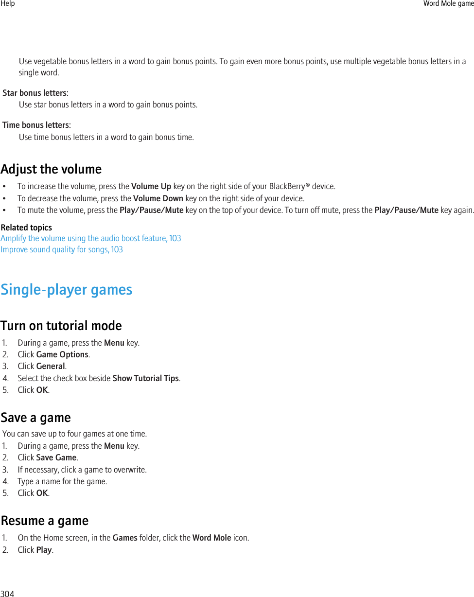 Use vegetable bonus letters in a word to gain bonus points. To gain even more bonus points, use multiple vegetable bonus letters in asingle word.Star bonus letters:Use star bonus letters in a word to gain bonus points.Time bonus letters:Use time bonus letters in a word to gain bonus time.Adjust the volume• To increase the volume, press the Volume Up key on the right side of your BlackBerry® device.• To decrease the volume, press the Volume Down key on the right side of your device.•To mute the volume, press the Play/Pause/Mute key on the top of your device. To turn off mute, press the Play/Pause/Mute key again.Related topicsAmplify the volume using the audio boost feature, 103Improve sound quality for songs, 103Single-player gamesTurn on tutorial mode1. During a game, press the Menu key.2. Click Game Options.3. Click General.4. Select the check box beside Show Tutorial Tips.5. Click OK.Save a gameYou can save up to four games at one time.1. During a game, press the Menu key.2. Click Save Game.3. If necessary, click a game to overwrite.4. Type a name for the game.5. Click OK.Resume a game1. On the Home screen, in the Games folder, click the Word Mole icon.2. Click Play.Help Word Mole game304