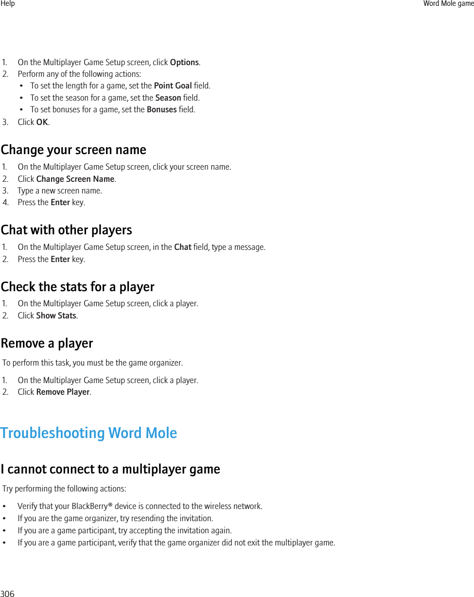 1. On the Multiplayer Game Setup screen, click Options.2. Perform any of the following actions:• To set the length for a game, set the Point Goal field.• To set the season for a game, set the Season field.• To set bonuses for a game, set the Bonuses field.3. Click OK.Change your screen name1. On the Multiplayer Game Setup screen, click your screen name.2. Click Change Screen Name.3. Type a new screen name.4. Press the Enter key.Chat with other players1. On the Multiplayer Game Setup screen, in the Chat field, type a message.2. Press the Enter key.Check the stats for a player1. On the Multiplayer Game Setup screen, click a player.2. Click Show Stats.Remove a playerTo perform this task, you must be the game organizer.1. On the Multiplayer Game Setup screen, click a player.2. Click Remove Player.Troubleshooting Word MoleI cannot connect to a multiplayer gameTry performing the following actions:• Verify that your BlackBerry® device is connected to the wireless network.• If you are the game organizer, try resending the invitation.• If you are a game participant, try accepting the invitation again.• If you are a game participant, verify that the game organizer did not exit the multiplayer game.Help Word Mole game306