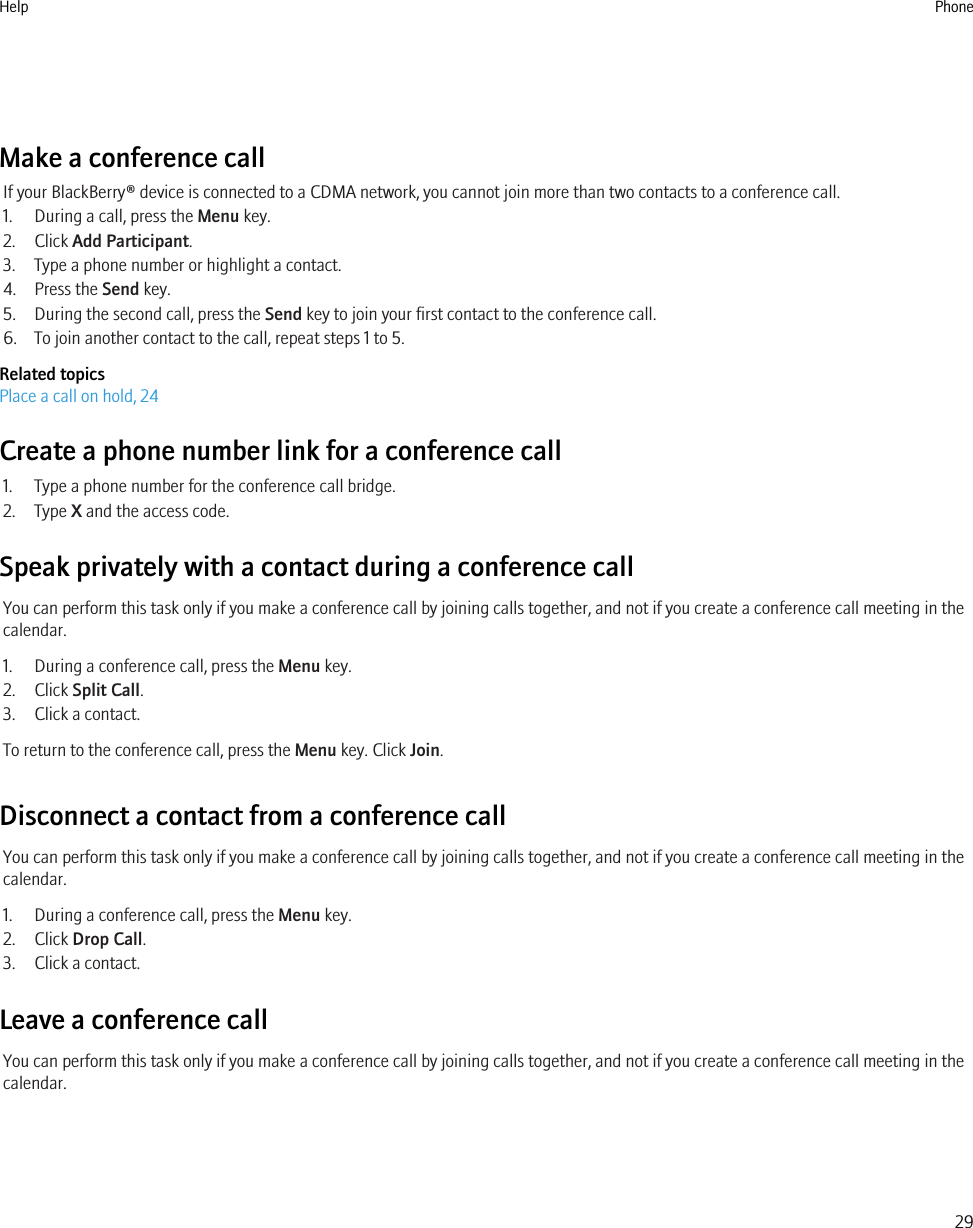 Make a conference callIf your BlackBerry® device is connected to a CDMA network, you cannot join more than two contacts to a conference call.1. During a call, press the Menu key.2. Click Add Participant.3. Type a phone number or highlight a contact.4. Press the Send key.5. During the second call, press the Send key to join your first contact to the conference call.6. To join another contact to the call, repeat steps 1 to 5.Related topicsPlace a call on hold, 24Create a phone number link for a conference call1. Type a phone number for the conference call bridge.2. Type X and the access code.Speak privately with a contact during a conference callYou can perform this task only if you make a conference call by joining calls together, and not if you create a conference call meeting in thecalendar.1. During a conference call, press the Menu key.2. Click Split Call.3. Click a contact.To return to the conference call, press the Menu key. Click Join.Disconnect a contact from a conference callYou can perform this task only if you make a conference call by joining calls together, and not if you create a conference call meeting in thecalendar.1. During a conference call, press the Menu key.2. Click Drop Call.3. Click a contact.Leave a conference callYou can perform this task only if you make a conference call by joining calls together, and not if you create a conference call meeting in thecalendar.Help Phone29