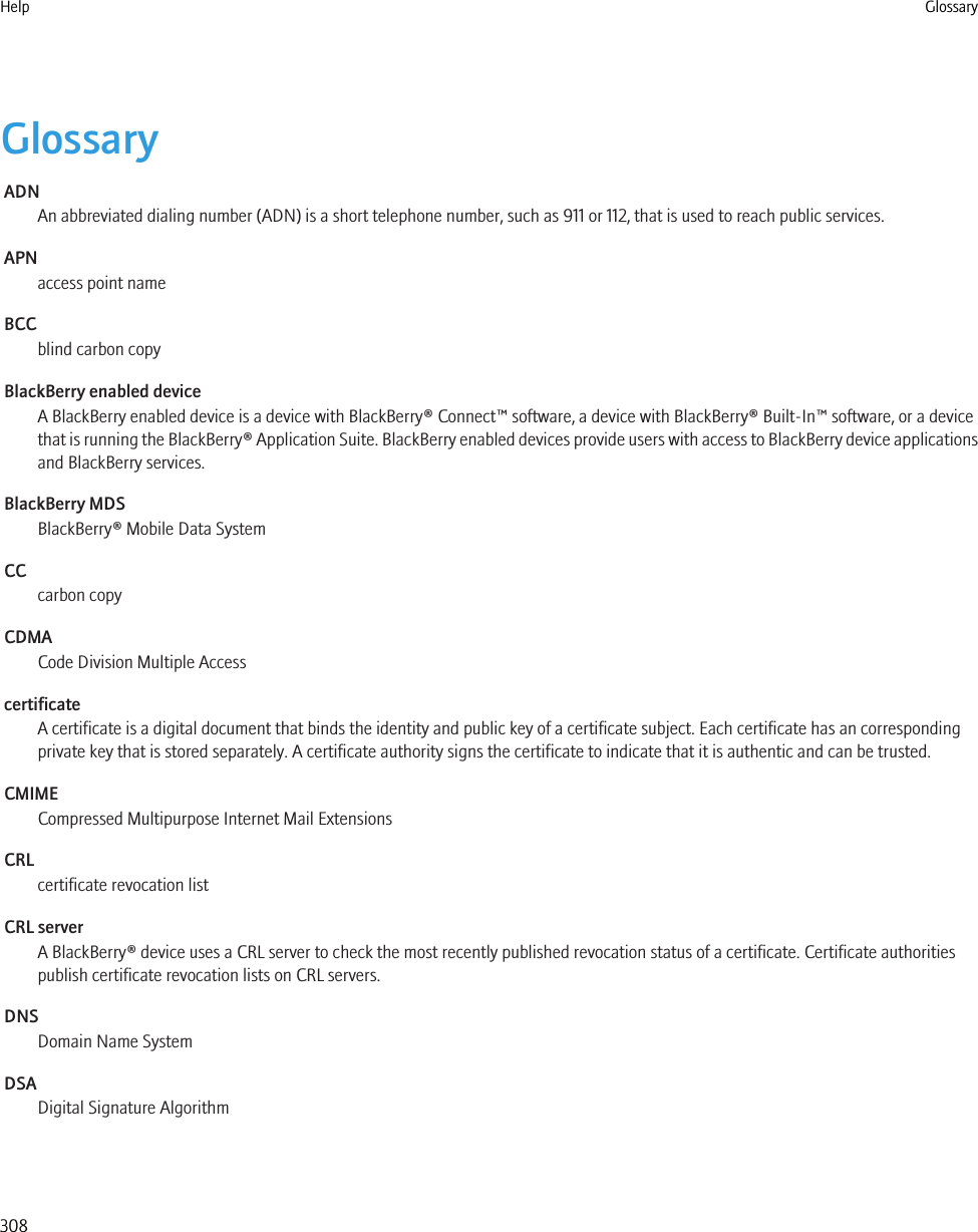 GlossaryADNAn abbreviated dialing number (ADN) is a short telephone number, such as 911 or 112, that is used to reach public services.APNaccess point nameBCCblind carbon copyBlackBerry enabled deviceA BlackBerry enabled device is a device with BlackBerry® Connect™ software, a device with BlackBerry® Built-In™ software, or a devicethat is running the BlackBerry® Application Suite. BlackBerry enabled devices provide users with access to BlackBerry device applicationsand BlackBerry services.BlackBerry MDSBlackBerry® Mobile Data SystemCCcarbon copyCDMACode Division Multiple AccesscertificateA certificate is a digital document that binds the identity and public key of a certificate subject. Each certificate has an correspondingprivate key that is stored separately. A certificate authority signs the certificate to indicate that it is authentic and can be trusted.CMIMECompressed Multipurpose Internet Mail ExtensionsCRLcertificate revocation listCRL serverA BlackBerry® device uses a CRL server to check the most recently published revocation status of a certificate. Certificate authoritiespublish certificate revocation lists on CRL servers.DNSDomain Name SystemDSADigital Signature AlgorithmHelp Glossary308