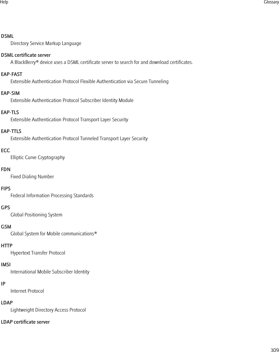 DSMLDirectory Service Markup LanguageDSML certificate serverA BlackBerry® device uses a DSML certificate server to search for and download certificates.EAP-FASTExtensible Authentication Protocol Flexible Authentication via Secure TunnelingEAP-SIMExtensible Authentication Protocol Subscriber Identity ModuleEAP-TLSExtensible Authentication Protocol Transport Layer SecurityEAP-TTLSExtensible Authentication Protocol Tunneled Transport Layer SecurityECCElliptic Curve CryptographyFDNFixed Dialing NumberFIPSFederal Information Processing StandardsGPSGlobal Positioning SystemGSMGlobal System for Mobile communications®HTTPHypertext Transfer ProtocolIMSIInternational Mobile Subscriber IdentityIPInternet ProtocolLDAPLightweight Directory Access ProtocolLDAP certificate serverHelp Glossary309